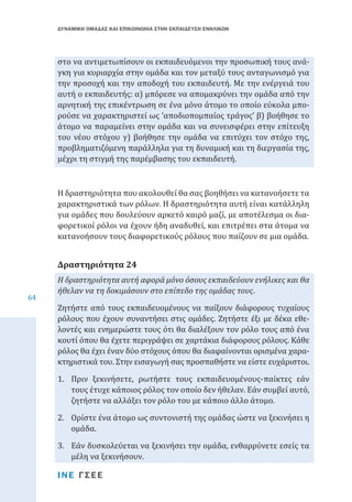 ΔΥΝΑΜΙΚΗ ΟΜΑΔΑΣ ΚΑΙ ΕΠΙΚΟΙΝΩΝΙΑ ΣΤΗΝ ΕΚΠΑΙΔΕΥΣΗ ΕΝΗΛΙΚΩΝ

στο να αντιμετωπίσουν οι εκπαιδευόμενοι την προσωπική τους ανάγκη για κυριαρχία στην ομάδα και τον μεταξύ τους ανταγωνισμό για
την προσοχή και την αποδοχή του εκπαιδευτή. Με την ενέργειά του
αυτή ο εκπαιδευτής: α) μπόρεσε να απομακρύνει την ομάδα από την
αρνητική της επικέντρωση σε ένα μόνο άτομο το οποίο εύκολα μπορούσε να χαρακτηριστεί ως ‘αποδιοπομπαίος τράγος’ β) βοήθησε το
άτομο να παραμείνει στην ομάδα και να συνεισφέρει στην επίτευξη
του νέου στόχου γ) βοήθησε την ομάδα να επιτύχει τον στόχο της,
προβληματιζόμενη παράλληλα για τη δυναμική και τη διεργασία της,
μέχρι τη στιγμή της παρέμβασης του εκπαιδευτή.
Η δραστηριότητα που ακολουθεί θα σας βοηθήσει να κατανοήσετε τα
χαρακτηριστικά των ρόλων. Η δραστηριότητα αυτή είναι κατάλληλη
για ομάδες που δουλεύουν αρκετό καιρό μαζί, με αποτέλεσμα οι διαφορετικοί ρόλοι να έχουν ήδη αναδυθεί, και επιτρέπει στα άτομα να
κατανοήσουν τους διαφορετικούς ρόλους που παίζουν σε μια ομάδα.

Δραστηριότητα 24
64

Η δραστηριότητα αυτή αφορά μόνο όσους εκπαιδεύουν ενήλικες και θα
ήθελαν να τη δοκιμάσουν στο επίπεδο της ομάδας τους.

Ζητήστε από τους εκπαιδευομένους να παίξουν διάφορους τυχαίους
ρόλους που έχουν συναντήσει στις ομάδες. Ζητήστε έξι με δέκα εθελοντές και ενημερώστε τους ότι θα διαλέξουν τον ρόλο τους από ένα
κουτί όπου θα έχετε περιγράψει σε χαρτάκια διάφορους ρόλους. Κάθε
ρόλος θα έχει έναν δύο στόχους όπου θα διαφαίνονται ορισμένα χαρακτηριστικά του. Στην εισαγωγή σας προσπαθήστε να είστε ευχάριστοι.
1.	 Πριν ξεκινήσετε, ρωτήστε τους εκπαιδευομένους-παίκτες εάν
τους έτυχε κάποιος ρόλος τον οποίο δεν ήθελαν. Εάν συμβεί αυτό,
ζητήστε να αλλάξει τον ρόλο του με κάποιο άλλο άτομο.

2.	 Ορίστε ένα άτομο ως συντονιστή της ομάδας ώστε να ξεκινήσει η
ομάδα.
3.	 Εάν δυσκολεύεται να ξεκινήσει την ομάδα, ενθαρρύνετε εσείς τα
μέλη να ξεκινήσουν.
ΙΝΕ ΓΣΕΕ

 