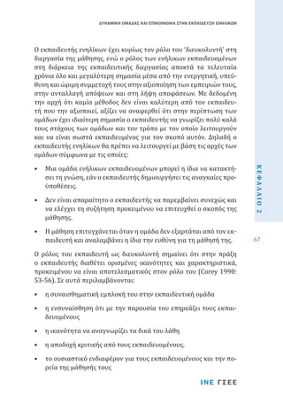 ΔΥΝΑΜΙΚΗ ΟΜΑΔΑΣ ΚΑΙ ΕΠΙΚΟΙΝΩΝΙΑ ΣΤΗΝ ΕΚΠΑΙΔΕΥΣΗ ΕΝΗΛΙΚΩΝ

•	 Μια ομάδα ενήλικων εκπαιδευομένων μπορεί η ίδια να κατακτήσει τη γνώση, εάν ο εκπαιδευτής δημιουργήσει τις αναγκαίες προϋποθέσεις.
•	 Δεν είναι απαραίτητο ο εκπαιδευτής να παρεμβαίνει συνεχώς και
να ελέγχει τη συζήτηση προκειμένου να επιτευχθεί ο σκοπός της
μάθησης.

•	 Η μάθηση επιτυγχάνεται όταν η ομάδα δεν εξαρτάται από τον εκπαιδευτή και αναλαμβάνει η ίδια την ευθύνη για τη μάθησή της.

Ο ρόλος του εκπαιδευτή ως διευκολυντή σημαίνει ότι στην πράξη
ο εκπαιδευτής διαθέτει ορισμένες ικανότητες και χαρακτηριστικά,
προκειμένου να είναι αποτελεσματικός στον ρόλο του (Corey 1990:
53-56). Σε αυτά περιλαμβάνονται:
•	 η συναισθηματική εμπλοκή του στην εκπαιδευτική ομάδα

•	 η ενσυναίσθηση ότι με την παρουσία του επηρεάζει τους εκπαιδευομένους
•	 η ικανότητα να αναγνωρίζει τα δικά του λάθη

•	 η αποδοχή κριτικής από τους εκπαιδευομένους,

•	 το ουσιαστικό ενδιαφέρον για τους εκπαιδευομένους και την πορεία της μάθησής τους

ΙΝΕ ΓΣΕΕ

ΚΕΦΑΛΑΙΟ 2

O εκπαιδευτής ενηλίκων έχει κυρίως τον ρόλο του ‘διευκολυντή’ στη
διεργασία της μάθησης, ενώ ο ρόλος των ενήλικων εκπαιδευομένων
στη διάρκεια της εκπαιδευτικής διεργασίας αποκτά τα τελευταία
χρόνια όλο και μεγαλύτερη σημασία μέσα από την ενεργητική, υπεύθυνη και ώριμη συμμετοχή τους στην αξιοποίηση των εμπειριών τους,
στην ανταλλαγή απόψεων και στη λήψη αποφάσεων. Με δεδομένη
την αρχή ότι καμία μέθοδος δεν είναι καλύτερη από τον εκπαιδευτή που την αξιοποιεί, αξίζει να αναφερθεί ότι στην περίπτωση των
ομάδων έχει ιδιαίτερη σημασία ο εκπαιδευτής να γνωρίζει πολύ καλά
τους στόχους των ομάδων και τον τρόπο με τον οποίο λειτουργούν
και να είναι σωστά εκπαιδευμένος για τον σκοπό αυτόν. Δηλαδή ο
εκπαιδευτής ενηλίκων θα πρέπει να λειτουργεί με βάση τις αρχές των
ομάδων σύμφωνα με τις οποίες:

67

 