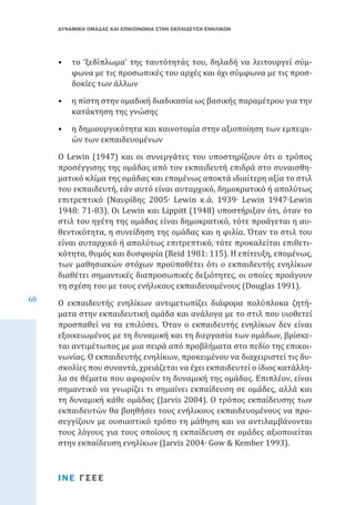ΔΥΝΑΜΙΚΗ ΟΜΑΔΑΣ ΚΑΙ ΕΠΙΚΟΙΝΩΝΙΑ ΣΤΗΝ ΕΚΠΑΙΔΕΥΣΗ ΕΝΗΛΙΚΩΝ

•	 το ‘ξεδίπλωμα’ της ταυτότητάς του, δηλαδή να λειτουργεί σύμφωνα με τις προσωπικές του αρχές και όχι σύμφωνα με τις προσδοκίες των άλλων

•	 η πίστη στην ομαδική διαδικασία ως βασικής παραμέτρου για την
κατάκτηση της γνώσης
•	 η δημιουργικότητα και καινοτομία στην αξιοποίηση των εμπειριών των εκπαιδευομένων

68

Ο Lewin (1947) και οι συνεργάτες του υποστηρίζουν ότι ο τρόπος
προσέγγισης της ομάδας από τον εκπαιδευτή επιδρά στο συναισθηματικό κλίμα της ομάδας και επομένως αποκτά ιδιαίτερη αξία το στιλ
του εκπαιδευτή, εάν αυτό είναι αυταρχικό, δημοκρατικό ή απολύτως
επιτρεπτικό (Ναυρίδης 2005∙ Lewin κ.ά. 1939∙ Lewin 1947∙Lewin
1948: 71-83). Οι Lewin και Lippitt (1948) υποστήριξαν ότι, όταν το
στιλ του ηγέτη της ομάδας είναι δημοκρατικό, τότε προάγεται η αυθεντικότητα, η συνείδηση της ομάδας και η φιλία. Όταν το στιλ του
είναι αυταρχικό ή απολύτως επιτρεπτικό, τότε προκαλείται επιθετικότητα, θυμός και δυσφορία (Reid 1981: 115). Η επίτευξη, επομένως,
των μαθησιακών στόχων προϋποθέτει ότι ο εκπαιδευτής ενηλίκων
διαθέτει σημαντικές διαπροσωπικές δεξιότητες, οι οποίες προάγουν
τη σχέση του με τους ενήλικους εκπαιδευομένους (Douglas 1991).
Ο εκπαιδευτής ενηλίκων αντιμετωπίζει διάφορα πολύπλοκα ζητήματα στην εκπαιδευτική ομάδα και ανάλογα με το στιλ που υιοθετεί
προσπαθεί να τα επιλύσει. Όταν ο εκπαιδευτής ενηλίκων δεν είναι
εξοικειωμένος με τη δυναμική και τη διεργασία των ομάδων, βρίσκεται αντιμέτωπος με μια σειρά από προβλήματα στο πεδίο της επικοινωνίας. Ο εκπαιδευτής ενηλίκων, προκειμένου να διαχειριστεί τις δυσκολίες που συναντά, χρειάζεται να έχει εκπαιδευτεί ο ίδιος κατάλληλα σε θέματα που αφορούν τη δυναμική της ομάδας. Επιπλέον, είναι
σημαντικό να γνωρίζει τι σημαίνει εκπαίδευση σε ομάδες, αλλά και
τη δυναμική κάθε ομάδας (Jarvis 2004). Ο τρόπος εκπαίδευσης των
εκπαιδευτών θα βοηθήσει τους ενήλικους εκπαιδευομένους να προσεγγίζουν με ουσιαστικό τρόπο τη μάθηση και να αντιλαμβάνονται
τους λόγους για τους οποίους η εκπαίδευση σε ομάδες αξιοποιείται
στην εκπαίδευση ενηλίκων (Jarvis 2004∙ Gow & Kember 1993).
ΙΝΕ ΓΣΕΕ

 