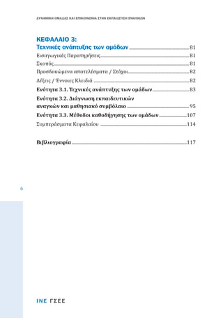 ΔΥΝΑΜΙΚΗ ΟΜΑΔΑΣ ΚΑΙ ΕΠΙΚΟΙΝΩΝΙΑ ΣΤΗΝ ΕΚΠΑΙΔΕΥΣΗ ΕΝΗΛΙΚΩΝ

ΚΕΦΑΛΑΙΟ 3:
Τεχνικές ανάπτυξης των ομάδων....................................................... 81
Εισαγωγικές Παρατηρήσεις................................................................................. 81
Σκοπός........................................................................................................................... 81
Προσδοκώμενα αποτελέσματα / Στόχοι........................................................ 82
Λέξεις / Έννοιες Κλειδιά ....................................................................................... 82
Ενότητα 3.1. Τεχνικές ανάπτυξης των ομάδων.................................. 83
Ενότητα 3.2. Διάγνωση εκπαιδευτικών
αναγκών και μαθησιακό συμβόλαιο......................................................... 95

Συμπεράσματα Κεφαλαίου ...............................................................................114
Ενότητα 3.3. Μέθοδοι καθοδήγησης των ομάδων..........................107

Βιβλιογραφία.........................................................................................................117

6

ΙΝΕ ΓΣΕΕ

 