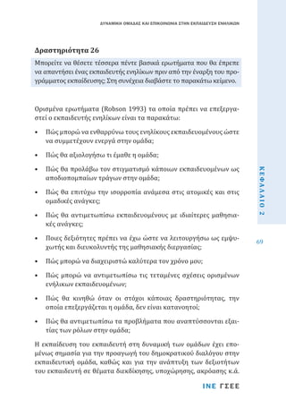 ΔΥΝΑΜΙΚΗ ΟΜΑΔΑΣ ΚΑΙ ΕΠΙΚΟΙΝΩΝΙΑ ΣΤΗΝ ΕΚΠΑΙΔΕΥΣΗ ΕΝΗΛΙΚΩΝ

Μπορείτε να θέσετε τέσσερα πέντε βασικά ερωτήματα που θα έπρεπε
να απαντήσει ένας εκπαιδευτής ενηλίκων πριν από την έναρξη του προγράμματος εκπαίδευσης; Στη συνέχεια διαβάστε το παρακάτω κείμενο.

Δραστηριότητα 26

Ορισμένα ερωτήματα (Robson 1993) τα οποία πρέπει να επεξεργαστεί ο εκπαιδευτής ενηλίκων είναι τα παρακάτω:

•	 Πώς μπορώ να ενθαρρύνω τους ενηλίκους εκπαιδευομένους ώστε
να συμμετέχουν ενεργά στην ομάδα;
•	 Πώς θα προλάβω τον στιγματισμό κάποιων εκπαιδευομένων ως
αποδιοπομπαίων τράγων στην ομάδα;

•	 Πώς θα επιτύχω την ισορροπία ανάμεσα στις ατομικές και στις
ομαδικές ανάγκες;
•	 Πώς θα αντιμετωπίσω εκπαιδευομένους με ιδιαίτερες μαθησιακές ανάγκες;
•	 Ποιες δεξιότητες πρέπει να έχω ώστε να λειτουργήσω ως εμψυχωτής και διευκολυντής της μαθησιακής διεργασίας;
•	 Πώς μπορώ να διαχειριστώ καλύτερα τον χρόνο μου;

•	 Πώς μπορώ να αντιμετωπίσω τις τεταμένες σχέσεις ορισμένων
ενήλικων εκπαιδευομένων;
•	 Πώς θα κινηθώ όταν οι στόχοι κάποιας δραστηριότητας, την
οποία επεξεργάζεται η ομάδα, δεν είναι κατανοητοί;

•	 Πώς θα αντιμετωπίσω τα προβλήματα που αναπτύσσονται εξαιτίας των ρόλων στην ομάδα;

Η εκπαίδευση του εκπαιδευτή στη δυναμική των ομάδων έχει επομένως σημασία για την προαγωγή του δημοκρατικού διαλόγου στην
εκπαιδευτική ομάδα, καθώς και για την ανάπτυξη των δεξιοτήτων
του εκπαιδευτή σε θέματα διεκδίκησης, υποχώρησης, ακρόασης κ.ά.
ΙΝΕ ΓΣΕΕ

ΚΕΦΑΛΑΙΟ 2

•	 Πώς θα αξιολογήσω τι έμαθε η ομάδα;

69

 