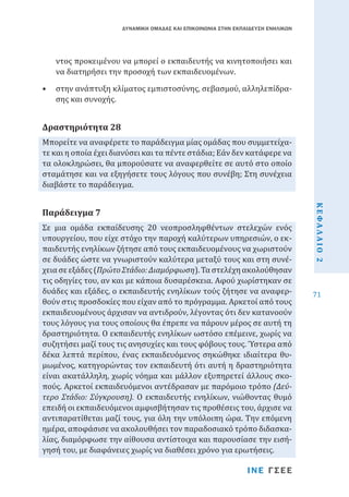 ΔΥΝΑΜΙΚΗ ΟΜΑΔΑΣ ΚΑΙ ΕΠΙΚΟΙΝΩΝΙΑ ΣΤΗΝ ΕΚΠΑΙΔΕΥΣΗ ΕΝΗΛΙΚΩΝ

ντος προκειμένου να μπορεί ο εκπαιδευτής να κινητοποιήσει και
να διατηρήσει την προσοχή των εκπαιδευομένων.

•	 στην ανάπτυξη κλίματος εμπιστοσύνης, σεβασμού, αλληλεπίδρασης και συνοχής.

Μπορείτε να αναφέρετε το παράδειγμα μίας ομάδας που συμμετείχατε και η οποία έχει διανύσει και τα πέντε στάδια; Εάν δεν κατάφερε να
τα ολοκληρώσει, θα μπορούσατε να αναφερθείτε σε αυτό στο οποίο
σταμάτησε και να εξηγήσετε τους λόγους που συνέβη; Στη συνέχεια
διαβάστε το παράδειγμα.

Δραστηριότητα 28

ΙΝΕ ΓΣΕΕ

ΚΕΦΑΛΑΙΟ 2

Σε μια ομάδα εκπαίδευσης 20 νεοπροσληφθέντων στελεχών ενός
υπουργείου, που είχε στόχο την παροχή καλύτερων υπηρεσιών, ο εκπαιδευτής ενηλίκων ζήτησε από τους εκπαιδευομένους να χωριστούν
σε δυάδες ώστε να γνωριστούν καλύτερα μεταξύ τους και στη συνέχεια σε εξάδες (Πρώτο Στάδιο: Διαμόρφωση). Τα στελέχη ακολούθησαν
τις οδηγίες του, αν και με κάποια δυσαρέσκεια. Αφού χωρίστηκαν σε
δυάδες και εξάδες, ο εκπαιδευτής ενηλίκων τούς ζήτησε να αναφερθούν στις προσδοκίες που είχαν από το πρόγραμμα. Αρκετοί από τους
εκπαιδευομένους άρχισαν να αντιδρούν, λέγοντας ότι δεν κατανοούν
τους λόγους για τους οποίους θα έπρεπε να πάρουν μέρος σε αυτή τη
δραστηριότητα. Ο εκπαιδευτής ενηλίκων ωστόσο επέμεινε, χωρίς να
συζητήσει μαζί τους τις ανησυχίες και τους φόβους τους. Ύστερα από
δέκα λεπτά περίπου, ένας εκπαιδευόμενος σηκώθηκε ιδιαίτερα θυμωμένος, κατηγορώντας τον εκπαιδευτή ότι αυτή η δραστηριότητα
είναι ακατάλληλη, χωρίς νόημα και μάλλον εξυπηρετεί άλλους σκοπούς. Αρκετοί εκπαιδευόμενοι αντέδρασαν με παρόμοιο τρόπο (Δεύτερο Στάδιο: Σύγκρουση). Ο εκπαιδευτής ενηλίκων, νιώθοντας θυμό
επειδή οι εκπαιδευόμενοι αμφισβήτησαν τις προθέσεις του, άρχισε να
αντιπαρατίθεται μαζί τους, για όλη την υπόλοιπη ώρα. Την επόμενη
ημέρα, αποφάσισε να ακολουθήσει τον παραδοσιακό τρόπο διδασκαλίας, διαμόρφωσε την αίθουσα αντίστοιχα και παρουσίασε την εισήγησή του, με διαφάνειες χωρίς να διαθέσει χρόνο για ερωτήσεις.

Παράδειγμα 7

71

 
