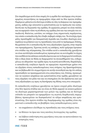 ΔΥΝΑΜΙΚΗ ΟΜΑΔΑΣ ΚΑΙ ΕΠΙΚΟΙΝΩΝΙΑ ΣΤΗΝ ΕΚΠΑΙΔΕΥΣΗ ΕΝΗΛΙΚΩΝ

72

Στο παράδειγμα αυτό είναι σαφές ότι η ομάδα δεν κατάφερε στις συγκεκριμένες συναντήσεις να προχωρήσει πέρα από τα δύο πρώτα στάδια.
Παρέμεινε μάλιστα στο δεύτερο στάδιο σε όλη τη διάρκεια του προγράμματος, καθώς είχε κλονιστεί η εμπιστοσύνη για το πρόσωπο του εκπαιδευτή και τη διεργασία της ομάδας. Οι ερμηνείες μπορεί να είναι πολλές
και να αφορούν τόσο τη σύνθεση της ομάδας όσο και την απειρία του εκπαιδευτή. Φαίνεται, ωστόσο, να υπάρχει ένας σημαντικός παράγοντας,
τον οποίο ο εκπαιδευτής δεν έλαβε σοβαρά υπόψη του. Τα στελέχη είχαν
μόλις προσληφθεί για δοκιμαστική περίοδο και ένιωθαν ιδιαίτερη ανασφάλεια να μιλήσουν για τις προσδοκίες τους από το πρόγραμμα. Επίσης,
θεωρούσαν ότι ο εκπαιδευτής θα τους αξιολογήσει έμμεσα, στην πορεία
του προγράμματος. Έχοντας αυτές τις απόψεις, πολύ γρήγορα έφτασαν
στο στάδιο της σύγκρουσης. Στο στάδιο αυτό ο εκπαιδευτής χρειάζεται
να είναι κατάλληλα εκπαιδευμένος προκειμένου να αντιληφθεί το άγχος
που αισθάνονται κάποιοι εκπαιδευόμενοι και να το διαχειριστεί ανάλογα.
Εάν ο ίδιος ήταν σε θέση να διαχειριστεί τα συναισθήματά του, ενδεχομένως να οδηγούσε την ομάδα προς τη σωστή κατεύθυνση. Παράλληλα,
ο εκπαιδευτής ενηλίκων όφειλε να αφιερώσει περισσότερο χρόνο στο
να εξηγήσει στους εκπαιδευομένους τους στόχους της δραστηριότητας
και να βεβαιωθεί ότι συμμετέχουν σε αυτήν συνειδητά και όχι ότι απλώς
προσπαθούν να προσαρμοστούν στις απαιτήσεις του. Επίσης, προκειμένου να νιώσουν ασφάλεια και εμπιστοσύνη στην ομάδα, χρειαζόταν να
τους εξηγήσει τον ρόλο του και να επισημάνει ότι δεν βρίσκεται εκεί για
τους αξιολογήσει ως προς τη διατήρηση της θέσης τους στο υπουργείο.
Οι εκπαιδευτές ενηλίκων χρειάζεται να έχουν ενεργό ρόλο ιδιαίτερα
στα δύο πρώτα στάδια και να είναι σε θέση αρχικά να αναγνωρίζουν
τα ιδιαίτερα χαρακτηριστικά των μελών της ομάδας και σε δεύτερο
επίπεδο να μπορούν να εφαρμόζουν τις σωστές διορθωτικές παρεμβάσεις προκειμένου να διασφαλιστεί το κλίμα ασφάλειας και εμπιστοσύνης. Στο πρώτο στάδιο της διαμόρφωσης της ομάδας είναι σημαντικό ο εκπαιδευτής να βοηθήσει τους εκπαιδευομένους ώστε:
•	 να εκφράσουν ελεύθερα τις προσδοκίες και τους στόχους τους
•	 να θέσουν τα όρια και τους κανόνες λειτουργίας της ομάδας

•	 να λάβουν απάντηση στις ερωτήσεις τους και να κατευνάσουν τις
ανησυχίες τους
ΙΝΕ ΓΣΕΕ

 