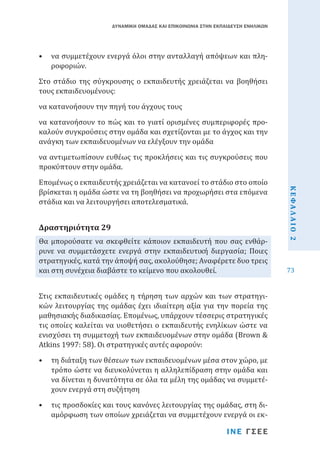ΔΥΝΑΜΙΚΗ ΟΜΑΔΑΣ ΚΑΙ ΕΠΙΚΟΙΝΩΝΙΑ ΣΤΗΝ ΕΚΠΑΙΔΕΥΣΗ ΕΝΗΛΙΚΩΝ

•	 να συμμετέχουν ενεργά όλοι στην ανταλλαγή απόψεων και πληροφοριών.

Στο στάδιο της σύγκρουσης ο εκπαιδευτής χρειάζεται να βοηθήσει
τους εκπαιδευομένους:
να κατανοήσουν την πηγή του άγχους τους

να κατανοήσουν το πώς και το γιατί ορισμένες συμπεριφορές προκαλούν συγκρούσεις στην ομάδα και σχετίζονται με το άγχος και την
ανάγκη των εκπαιδευομένων να ελέγξουν την ομάδα

Επομένως ο εκπαιδευτής χρειάζεται να κατανοεί το στάδιο στο οποίο
βρίσκεται η ομάδα ώστε να τη βοηθήσει να προχωρήσει στα επόμενα
στάδια και να λειτουργήσει αποτελεσματικά.
Θα μπορούσατε να σκεφθείτε κάποιον εκπαιδευτή που σας ενθάρρυνε να συμμετάσχετε ενεργά στην εκπαιδευτική διεργασία; Ποιες
στρατηγικές, κατά την άποψή σας, ακολούθησε; Αναφέρετε δυο τρεις
και στη συνέχεια διαβάστε το κείμενο που ακολουθεί.

Δραστηριότητα 29

Στις εκπαιδευτικές ομάδες η τήρηση των αρχών και των στρατηγικών λειτουργίας της ομάδας έχει ιδιαίτερη αξία για την πορεία της
μαθησιακής διαδικασίας. Επομένως, υπάρχουν τέσσερις στρατηγικές
τις οποίες καλείται να υιοθετήσει ο εκπαιδευτής ενηλίκων ώστε να
ενισχύσει τη συμμετοχή των εκπαιδευομένων στην ομάδα (Brown &
Atkins 1997: 58). Οι στρατηγικές αυτές αφορούν:

•	 τη διάταξη των θέσεων των εκπαιδευομένων μέσα στον χώρο, με
τρόπο ώστε να διευκολύνεται η αλληλεπίδραση στην ομάδα και
να δίνεται η δυνατότητα σε όλα τα μέλη της ομάδας να συμμετέχουν ενεργά στη συζήτηση
•	 τις προσδοκίες και τους κανόνες λειτουργίας της ομάδας, στη διαμόρφωση των οποίων χρειάζεται να συμμετέχουν ενεργά οι εκ-

ΙΝΕ ΓΣΕΕ

ΚΕΦΑΛΑΙΟ 2

να αντιμετωπίσουν ευθέως τις προκλήσεις και τις συγκρούσεις που
προκύπτουν στην ομάδα.

73

 
