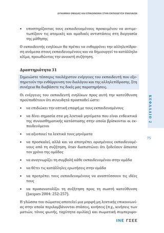 ΔΥΝΑΜΙΚΗ ΟΜΑΔΑΣ ΚΑΙ ΕΠΙΚΟΙΝΩΝΙΑ ΣΤΗΝ ΕΚΠΑΙΔΕΥΣΗ ΕΝΗΛΙΚΩΝ

•	 υποστηρίζοντας τους εκπαιδευομένους προκειμένου να αντιμετωπίζουν τις ατομικές και ομαδικές αντιστάσεις στη διεργασία
της μάθησης

Ο εκπαιδευτής ενηλίκων θα πρέπει να ενθαρρύνει την αλληλεπίδραση ανάμεσα στους εκπαιδευομένους και να δημιουργεί το κατάλληλο
κλίμα, προωθώντας την ανοικτή συζήτηση.
Σημειώστε τέσσερις τουλάχιστον ενέργειες του εκπαιδευτή που εξυπηρετούν την ενθάρρυνση του διαλόγου και της αλληλεπίδρασης. Στη
συνέχεια θα διαβάσετε τις δικές μας παρατηρήσεις.

Δραστηριότητα 31

•	 να επιδιώκει την οπτική επαφή με τους εκπαιδευομένους

•	 να δίνει σημασία στα μη λεκτικά μηνύματα που είναι ενδεικτικά
της συναισθηματικής κατάστασης στην οποία βρίσκονται οι εκπαιδευόμενοι
•	 να αξιοποιεί τα λεκτικά τους μηνύματα

•	 να προσκαλεί, αλλά και να αποτρέπει ορισμένους εκπαιδευομένους από τη συζήτηση, όταν διαπιστώνει ότι ξοδεύουν άσκοπα
τον χρόνο της ομάδας
•	 να αναγνωρίζει τη συμβολή κάθε εκπαιδευομένου στην ομάδα
•	 να θέτει τις κατάλληλες ερωτήσεις στην ομάδα

•	 να προτρέπει τους εκπαιδευομένους να αναπτύσσουν τις ιδέες
τους
•	 να προσανατολίζει τη συζήτηση προς τη σωστή κατεύθυνση
(Jacques 2004: 252-257).

Η γλώσσα του σώματος αποτελεί μια μορφή μη λεκτικής επικοινωνίας στην οποία περιλαμβάνονται στάσεις, κινήσεις (π.χ., κινήσεις των
ματιών, τόνος φωνής, ταχύτητα ομιλίας) και σωματική συμπεριφοΙΝΕ ΓΣΕΕ

ΚΕΦΑΛΑΙΟ 2

Οι ενέργειες του εκπαιδευτή ενηλίκων προς αυτή την κατεύθυνση
προϋποθέτουν ότι συνειδητά προσπαθεί ώστε:

75

 