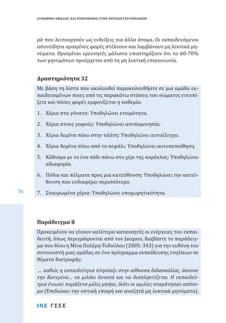 ΔΥΝΑΜΙΚΗ ΟΜΑΔΑΣ ΚΑΙ ΕΠΙΚΟΙΝΩΝΙΑ ΣΤΗΝ ΕΚΠΑΙΔΕΥΣΗ ΕΝΗΛΙΚΩΝ

ρά που λειτουργούν ως ενδείξεις για άλλα άτομα. Οι εκπαιδευόμενοι
ασυνείδητα ορισμένες φορές στέλνουν και λαμβάνουν μη λεκτικά μηνύματα. Ορισμένοι ερευνητές μάλιστα υποστηρίζουν ότι το 60-70%
των μηνυμάτων προέρχεται από τη μη λεκτική επικοινωνία.
Με βάση τη λίστα που ακολουθεί παρακολουθήστε σε μια ομάδα εκπαιδευομένων ποιες από τις παρακάτω στάσεις του σώματος εντοπίζετε και πόσες φορές εμφανίζεται η καθεμία.

Δραστηριότητα 32

1.	 Χέρια στα γόνατα: Υποδηλώνει ετοιμότητα.

2.	 Χέρια στους γοφούς: Υποδηλώνει ανυπομονησία.

3.	 Χέρια δεμένα πίσω στην πλάτη: Υποδηλώνει αυτοέλεγχο.

4.	 Χέρια δεμένα πίσω από το κεφάλι: Υποδηλώνει αυτοπεποίθηση.

76

5.	 Κάθισμα με το ένα πόδι πάνω στο χέρι της καρέκλας: Υποδηλώνει
αδιαφορία.
6.	 Πόδια και πέλματα προς μια κατεύθυνση: Υποδηλώνει την κατεύθυνση που ενδιαφέρει περισσότερο.
7.	 Σταυρωμένα χέρια: Υποδηλώνει υποχωρητικότητα.

Προκειμένου να γίνουν καλύτερα κατανοητές οι ενέργειες του εκπαιδευτή, όπως περιγράφονται από τον Jacques, διαβάστε το παράδειγμα που δίνει η Μίνα Πολέμη-Τοδούλου (2005: 343) για την ευθύνη του
συντονιστή μιας ομάδας σε ένα πρόγραμμα εκπαίδευσης ενηλίκων σε
θέματα διατροφής:

Παράδειγμα 8

… καθώς η εκπαιδεύτρια πλησίαζε στην αίθουσα διδασκαλίας, άκουσε
την Κατερίνα… να μιλάει δυνατά και να διαπληκτίζεται. Η εκπαιδεύτρια ένιωσε παράξενα μόλις μπήκε, διότι οι ομιλίες σταμάτησαν απότομα (Επιδιώκει την οπτική επαφή και αναζητά μη λεκτικά μηνύματα).
ΙΝΕ ΓΣΕΕ

 