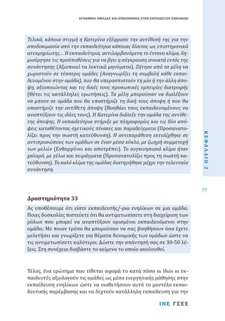 ΔΥΝΑΜΙΚΗ ΟΜΑΔΑΣ ΚΑΙ ΕΠΙΚΟΙΝΩΝΙΑ ΣΤΗΝ ΕΚΠΑΙΔΕΥΣΗ ΕΝΗΛΙΚΩΝ

Ας υποθέσουμε ότι είστε εκπαιδευτής/-ρια ενηλίκων σε μια ομάδα.
Ποιες δυσκολίες πιστεύετε ότι θα αντιμετωπίσετε στη διαχείριση των
ρόλων που μπορεί να αναπτύξουν ορισμένοι εκπαιδευόμενοι στην
ομάδα; Με ποιον τρόπο θα μπορούσαν να σας βοηθήσουν όσα έχετε
μελετήσει και γνωρίζετε για θέματα δυναμικής των ομάδων ώστε να
τις αντιμετωπίσετε καλύτερα; Δώστε την απάντησή σας σε 30-50 λέξεις. Στη συνέχεια διαβάστε το κείμενο το οποίο ακολουθεί.

Δραστηριότητα 33

Τέλος, ένα ερώτημα που τίθεται αφορά το κατά πόσο οι ίδιοι οι εκπαιδευτές αξιολογούν τις ομάδες ως μέσο ενεργητικής μάθησης στην
εκπαίδευση ενηλίκων ώστε να υιοθετήσουν αυτό το μοντέλο εκπαιδευτικής παρέμβασης και να δεχτούν κατάλληλη εκπαίδευση για την

ΙΝΕ ΓΣΕΕ

ΚΕΦΑΛΑΙΟ 2

Τελικά, κάποια στιγμή η Κατερίνα εξέφρασε την αντίθεσή της για την
αποδοκιμασία από την εκπαιδεύτρια κάποιας δίαιτας ως επιστημονικά
ατεκμηρίωτης… Η εκπαιδεύτρια, αντιλαμβανόμενη το έντονο κλίμα, δημιούργησε τις προϋποθέσεις για να βγει η σύγκρουση ανοικτά εντός της
συνάντησης (Αξιοποιεί τα λεκτικά μηνύματα). Ζήτησε από τα μέλη να
χωριστούν σε τέσσερις ομάδες (Αναγνωρίζει τη συμβολή κάθε εκπαιδευομένου στην ομάδα), που θα υπερασπιστούν τη μία ή την άλλη άποψη, αξιοποιώντας και τις δικές τους προσωπικές εμπειρίες διατροφής
(Θέτει τις κατάλληλες ερωτήσεις). Τα μέλη μπορούσαν να διαλέξουν
να μπουν σε ομάδα που θα υποστήριζε τη δική τους άποψη ή που θα
υποστήριζε την αντίθετη άποψη (Βοηθάει τους εκπαιδευομένους να
αναπτύξουν τις ιδέες τους). Η Κατερίνα διάλεξε την ομάδα της αντίθετης άποψης. Η εκπαιδεύτρια στήριξε με πληροφορίες και τις δύο απόψεις καταθέτοντας σχετικούς πίνακες και παραδείγματα (Προσανατολίζει προς την σωστή κατεύθυνση). Η αντιπαράθεση εκτυλίχθηκε σε
αντιπροσώπους των ομάδων σε έναν μέσα κύκλο, με ζωηρή συμμετοχή
των μελών (Ενθαρρύνει και αποτρέπει). Το συγκινησιακό κλίμα ήταν
χαλαρό, με γέλια και πειράγματα (Προσανατολίζει προς τη σωστή κατεύθυνση). Το καλό κλίμα της ομάδας διατηρήθηκε μέχρι την τελευταία
συνάντηση.

77

 