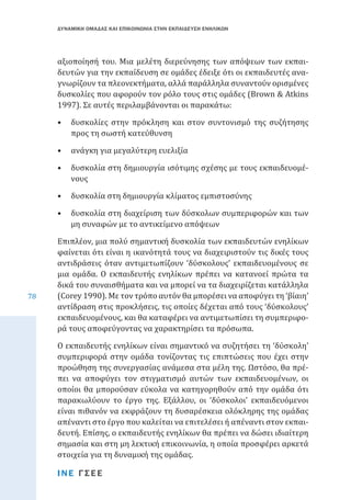 ΔΥΝΑΜΙΚΗ ΟΜΑΔΑΣ ΚΑΙ ΕΠΙΚΟΙΝΩΝΙΑ ΣΤΗΝ ΕΚΠΑΙΔΕΥΣΗ ΕΝΗΛΙΚΩΝ

αξιοποίησή του. Μια μελέτη διερεύνησης των απόψεων των εκπαιδευτών για την εκπαίδευση σε ομάδες έδειξε ότι οι εκπαιδευτές αναγνωρίζουν τα πλεονεκτήματα, αλλά παράλληλα συναντούν ορισμένες
δυσκολίες που αφορούν τον ρόλο τους στις ομάδες (Brown & Atkins
1997). Σε αυτές περιλαμβάνονται οι παρακάτω:

•	 δυσκολίες στην πρόκληση και στον συντονισμό της συζήτησης
προς τη σωστή κατεύθυνση
•	 ανάγκη για μεγαλύτερη ευελιξία

•	 δυσκολία στη δημιουργία ισότιμης σχέσης με τους εκπαιδευομένους
•	 δυσκολία στη δημιουργία κλίματος εμπιστοσύνης

•	 δυσκολία στη διαχείριση των δύσκολων συμπεριφορών και των
μη συναφών με το αντικείμενο απόψεων

78

Επιπλέον, μια πολύ σημαντική δυσκολία των εκπαιδευτών ενηλίκων
φαίνεται ότι είναι η ικανότητά τους να διαχειριστούν τις δικές τους
αντιδράσεις όταν αντιμετωπίζουν ‘δύσκολους’ εκπαιδευομένους σε
μια ομάδα. Ο εκπαιδευτής ενηλίκων πρέπει να κατανοεί πρώτα τα
δικά του συναισθήματα και να μπορεί να τα διαχειρίζεται κατάλληλα
(Corey 1990). Με τον τρόπο αυτόν θα μπορέσει να αποφύγει τη ‘βίαιη’
αντίδραση στις προκλήσεις, τις οποίες δέχεται από τους ‘δύσκολους’
εκπαιδευομένους, και θα καταφέρει να αντιμετωπίσει τη συμπεριφορά τους αποφεύγοντας να χαρακτηρίσει τα πρόσωπα.
Ο εκπαιδευτής ενηλίκων είναι σημαντικό να συζητήσει τη ‘δύσκολη’
συμπεριφορά στην ομάδα τονίζοντας τις επιπτώσεις που έχει στην
προώθηση της συνεργασίας ανάμεσα στα μέλη της. Ωστόσο, θα πρέπει να αποφύγει τον στιγματισμό αυτών των εκπαιδευομένων, οι
οποίοι θα μπορούσαν εύκολα να κατηγορηθούν από την ομάδα ότι
παρακωλύουν το έργο της. Εξάλλου, οι ‘δύσκολοι’ εκπαιδευόμενοι
είναι πιθανόν να εκφράζουν τη δυσαρέσκεια ολόκληρης της ομάδας
απέναντι στο έργο που καλείται να επιτελέσει ή απέναντι στον εκπαιδευτή. Επίσης, ο εκπαιδευτής ενηλίκων θα πρέπει να δώσει ιδιαίτερη
σημασία και στη μη λεκτική επικοινωνία, η οποία προσφέρει αρκετά
στοιχεία για τη δυναμική της ομάδας.
ΙΝΕ ΓΣΕΕ

 