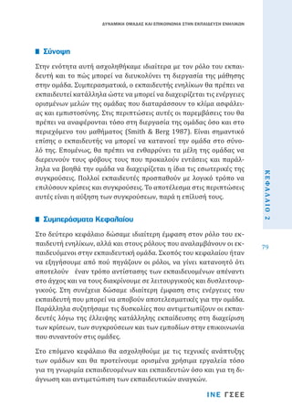 ΔΥΝΑΜΙΚΗ ΟΜΑΔΑΣ ΚΑΙ ΕΠΙΚΟΙΝΩΝΙΑ ΣΤΗΝ ΕΚΠΑΙΔΕΥΣΗ ΕΝΗΛΙΚΩΝ

Στην ενότητα αυτή ασχοληθήκαμε ιδιαίτερα με τον ρόλο του εκπαιδευτή και το πώς μπορεί να διευκολύνει τη διεργασία της μάθησης
στην ομάδα. Συμπερασματικά, ο εκπαιδευτής ενηλίκων θα πρέπει να
εκπαιδευτεί κατάλληλα ώστε να μπορεί να διαχειρίζεται τις ενέργειες
ορισμένων μελών της ομάδας που διαταράσσουν το κλίμα ασφάλειας και εμπιστοσύνης. Στις περιπτώσεις αυτές οι παρεμβάσεις του θα
πρέπει να αναφέρονται τόσο στη διεργασία της ομάδας όσο και στο
περιεχόμενο του μαθήματος (Smith & Berg 1987). Είναι σημαντικό
επίσης ο εκπαιδευτής να μπορεί να κατανοεί την ομάδα στο σύνολό της. Επομένως, θα πρέπει να ενθαρρύνει τα μέλη της ομάδας να
διερευνούν τους φόβους τους που προκαλούν εντάσεις και παράλληλα να βοηθά την ομάδα να διαχειρίζεται η ίδια τις εσωτερικές της
συγκρούσεις. Πολλοί εκπαιδευτές προσπαθούν με λογικό τρόπο να
επιλύσουν κρίσεις και συγκρούσεις. Το αποτέλεσμα στις περιπτώσεις
αυτές είναι η αύξηση των συγκρούσεων, παρά η επίλυσή τους.

Σύνοψη

Στο επόμενο κεφάλαιο θα ασχοληθούμε με τις τεχνικές ανάπτυξης
των ομάδων και θα προτείνουμε ορισμένα χρήσιμα εργαλεία τόσο
για τη γνωριμία εκπαιδευομένων και εκπαιδευτών όσο και για τη διάγνωση και αντιμετώπιση των εκπαιδευτικών αναγκών.

ΙΝΕ ΓΣΕΕ

ΚΕΦΑΛΑΙΟ 2

Στο δεύτερο κεφάλαιο δώσαμε ιδιαίτερη έμφαση στον ρόλο του εκπαιδευτή ενηλίκων, αλλά και στους ρόλους που αναλαμβάνουν οι εκπαιδευόμενοι στην εκπαιδευτική ομάδα. Σκοπός του κεφαλαίου ήταν
να εξηγήσουμε από πού πηγάζουν οι ρόλοι, να γίνει κατανοητό ότι
αποτελούν έναν τρόπο αντίστασης των εκπαιδευομένων απέναντι
στο άγχος και να τους διακρίνουμε σε λειτουργικούς και δυσλειτουργικούς. Στη συνέχεια δώσαμε ιδιαίτερη έμφαση στις ενέργειες του
εκπαιδευτή που μπορεί να αποβούν αποτελεσματικές για την ομάδα.
Παράλληλα συζητήσαμε τις δυσκολίες που αντιμετωπίζουν οι εκπαιδευτές λόγω της έλλειψης κατάλληλης εκπαίδευσης στη διαχείριση
των κρίσεων, των συγκρούσεων και των εμποδίων στην επικοινωνία
που συναντούν στις ομάδες.

Συμπεράσματα Κεφαλαίου

79

 