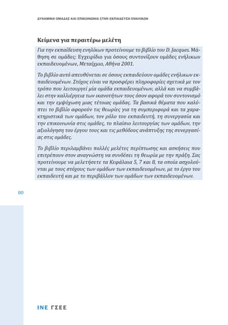 ΔΥΝΑΜΙΚΗ ΟΜΑΔΑΣ ΚΑΙ ΕΠΙΚΟΙΝΩΝΙΑ ΣΤΗΝ ΕΚΠΑΙΔΕΥΣΗ ΕΝΗΛΙΚΩΝ

Για την εκπαίδευση ενηλίκων προτείνουμε το βιβλίο του D. Jacques. Μάθηση σε ομάδες: Εγχειρίδιο για όσους συντονίζουν ομάδες ενήλικων
εκπαιδευομένων, Μεταίχμιο, Αθήνα 2001.

Κείμενα για περαιτέρω μελέτη

Το βιβλίο αυτό απευθύνεται σε όσους εκπαιδεύουν ομάδες ενήλικων εκπαιδευομένων. Στόχος είναι να προσφέρει πληροφορίες σχετικά με τον
τρόπο που λειτουργεί μία ομάδα εκπαιδευομένων, αλλά και να συμβάλει στην καλλιέργεια των ικανοτήτων τους όσον αφορά τον συντονισμό
και την εμψύχωση μιας τέτοιας ομάδας. Τα βασικά θέματα που καλύπτει το βιβλίο αφορούν τις θεωρίες για τη συμπεριφορά και τα χαρακτηριστικά των ομάδων, τον ρόλο του εκπαιδευτή, τη συνεργασία και
την επικοινωνία στις ομάδες, το πλαίσιο λειτουργίας των ομάδων, την
αξιολόγηση του έργου τους και τις μεθόδους ανάπτυξης της συνεργασίας στις ομάδες.

80

Το βιβλίο περιλαμβάνει πολλές μελέτες περίπτωσης και ασκήσεις που
επιτρέπουν στον αναγνώστη να συνδέσει τη θεωρία με την πράξη. Σας
προτείνουμε να μελετήσετε τα Κεφάλαια 5, 7 και 8, τα οποία ασχολούνται με τους στόχους των ομάδων των εκπαιδευομένων, με το έργο του
εκπαιδευτή και με το περιβάλλον των ομάδων των εκπαιδευομένων.

ΙΝΕ ΓΣΕΕ

 