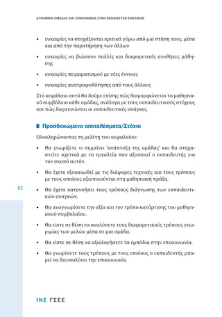 ΔΥΝΑΜΙΚΗ ΟΜΑΔΑΣ ΚΑΙ ΕΠΙΚΟΙΝΩΝΙΑ ΣΤΗΝ ΕΚΠΑΙΔΕΥΣΗ ΕΝΗΛΙΚΩΝ

•	 ευκαιρίες να στοχάζονται κριτικά γύρω από μια στάση τους, μέσα
και από την παρατήρηση των άλλων

•	 ευκαιρίες να βιώσουν πολλές και διαφορετικές συνθήκες μάθησης
•	 ευκαιρίες πειραματισμού με νέες έννοιες

•	 ευκαιρίες ανατροφοδότησης από τους άλλους

Στο κεφάλαιο αυτό θα δούμε επίσης πώς διαμορφώνεται το μαθησιακό συμβόλαιο κάθε ομάδας, ανάλογα με τους εκπαιδευτικούς στόχους
και πώς διερευνώνται οι εκπαιδευτικές ανάγκες.
Ολοκληρώνοντας τη μελέτη του κεφαλαίου:

Προσδοκώμενα αποτελέσματα/Στόχοι

82

•	 Θα γνωρίζετε τι σημαίνει ‘ανάπτυξη της ομάδας’ και θα στοχαστείτε σχετικά με τα εργαλεία που αξιοποιεί ο εκπαιδευτής για
τον σκοπό αυτόν.
•	 Θα έχετε εξοικειωθεί με τις διάφορες τεχνικές και τους τρόπους
με τους οποίους αξιοποιούνται στη μαθησιακή πράξη.

•	 Θα έχετε κατανοήσει τους τρόπους διάγνωσης των εκπαιδευτικών αναγκών.
•	 Θα αναγνωρίσετε την αξία και τον τρόπο κατάρτισης του μαθησιακού συμβολαίου.
•	 Θα είστε σε θέση να αναλύσετε τους διαφορετικούς τρόπους γνωριμίας των μελών μέσα σε μια ομάδα.
•	 Θα είστε σε θέση να αξιολογήσετε τα εμπόδια στην επικοινωνία.

•	 Θα γνωρίσετε τους τρόπους με τους οποίους ο εκπαιδευτής μπορεί να διευκολύνει την επικοινωνία.

ΙΝΕ ΓΣΕΕ

 