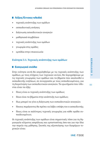 ΔΥΝΑΜΙΚΗ ΟΜΑΔΑΣ ΚΑΙ ΕΠΙΚΟΙΝΩΝΙΑ ΣΤΗΝ ΕΚΠΑΙΔΕΥΣΗ ΕΝΗΛΙΚΩΝ

•	 τεχνικές ανάπτυξης των ομάδων

Λέξεις/Έννοιες-κλειδιά

•	 εκπαιδευτικές ανάγκες

•	 διάγνωση εκπαιδευτικών αναγκών
•	 μαθησιακό συμβόλαιο

•	 τεχνικές ανάπτυξης των ομάδων
•	 γνωριμία στις ομάδες

Ενότητα 3.1. Τεχνικές ανάπτυξης των ομάδων
Στην ενότητα αυτή θα ασχοληθούμε με τις τεχνικές ανάπτυξης των
ομάδων, με τους στόχους των τεχνικών αυτών, θα περιγράψουμε με
τις τεχνικές γνωριμίας των ομάδων και τα βήματα που ακολουθεί ο
εκπαιδευτής ενηλίκων, σε συνεργασία με τους εκπαιδευομένους, για
τη διερεύνηση των εκπαιδευτικών αναγκών. Τα ερωτήματα που τίθενται είναι τα εξής:

Εισαγωγικά σχόλια

•	 Ποιες είναι οι τεχνικές ανάπτυξης των ομάδων;

•	 Ποια είναι τα βήματα στην ανάπτυξη των ομάδων;

•	 Πως μπορεί να γίνει η διάγνωση των εκπαιδευτικών αναγκών;

•	 Ποιους παράγοντες θα πρέπει να λάβει υπόψη του ο εκπαιδευτής;
•	 Ποιες είναι οι καλύτερες τεχνικές γνωριμίας για κάθε ομάδα εκπαιδευομένων;

Οι τεχνικές ανάπτυξης των ομάδων είναι σημαντικές τόσο για τη δημιουργία κλίματος ασφάλειας και εμπιστοσύνης όσο και για την ίδια
την πορεία της μάθησης. Σκοπός της αξιοποίησης των διαφόρων τεχνικών είναι:
ΙΝΕ ΓΣΕΕ

ΚΕΦΑΛΑΙΟ 3

•	 εμπόδια στην επικοινωνία

83

 