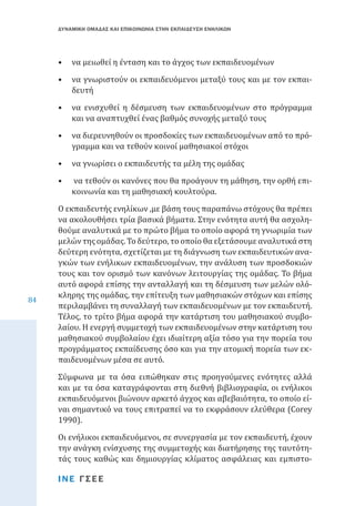 ΔΥΝΑΜΙΚΗ ΟΜΑΔΑΣ ΚΑΙ ΕΠΙΚΟΙΝΩΝΙΑ ΣΤΗΝ ΕΚΠΑΙΔΕΥΣΗ ΕΝΗΛΙΚΩΝ

•	 να μειωθεί η ένταση και το άγχος των εκπαιδευομένων

•	 να γνωριστούν οι εκπαιδευόμενοι μεταξύ τους και με τον εκπαιδευτή

•	 να ενισχυθεί η δέσμευση των εκπαιδευομένων στο πρόγραμμα
και να αναπτυχθεί ένας βαθμός συνοχής μεταξύ τους
•	 να διερευνηθούν οι προσδοκίες των εκπαιδευομένων από το πρόγραμμα και να τεθούν κοινοί μαθησιακοί στόχοι
•	 να γνωρίσει ο εκπαιδευτής τα μέλη της ομάδας
•	

84

να τεθούν οι κανόνες που θα προάγουν τη μάθηση, την ορθή επικοινωνία και τη μαθησιακή κουλτούρα.

Ο εκπαιδευτής ενηλίκων ,με βάση τους παραπάνω στόχους θα πρέπει
να ακολουθήσει τρία βασικά βήματα. Στην ενότητα αυτή θα ασχοληθούμε αναλυτικά με το πρώτο βήμα το οποίο αφορά τη γνωριμία των
μελών της ομάδας. Το δεύτερο, το οποίο θα εξετάσουμε αναλυτικά στη
δεύτερη ενότητα, σχετίζεται με τη διάγνωση των εκπαιδευτικών αναγκών των ενήλικων εκπαιδευομένων, την ανάλυση των προσδοκιών
τους και τον ορισμό των κανόνων λειτουργίας της ομάδας. Το βήμα
αυτό αφορά επίσης την ανταλλαγή και τη δέσμευση των μελών ολόκληρης της ομάδας, την επίτευξη των μαθησιακών στόχων και επίσης
περιλαμβάνει τη συναλλαγή των εκπαιδευομένων με τον εκπαιδευτή.
Τέλος, το τρίτο βήμα αφορά την κατάρτιση του μαθησιακού συμβολαίου. Η ενεργή συμμετοχή των εκπαιδευομένων στην κατάρτιση του
μαθησιακού συμβολαίου έχει ιδιαίτερη αξία τόσο για την πορεία του
προγράμματος εκπαίδευσης όσο και για την ατομική πορεία των εκπαιδευομένων μέσα σε αυτό.
Σύμφωνα με τα όσα ειπώθηκαν στις προηγούμενες ενότητες αλλά
και με τα όσα καταγράφονται στη διεθνή βιβλιογραφία, οι ενήλικοι
εκπαιδευόμενοι βιώνουν αρκετό άγχος και αβεβαιότητα, το οποίο είναι σημαντικό να τους επιτραπεί να το εκφράσουν ελεύθερα (Corey
1990).
Οι ενήλικοι εκπαιδευόμενοι, σε συνεργασία με τον εκπαιδευτή, έχουν
την ανάγκη ενίσχυσης της συμμετοχής και διατήρησης της ταυτότητάς τους καθώς και δημιουργίας κλίματος ασφάλειας και εμπιστοΙΝΕ ΓΣΕΕ

 