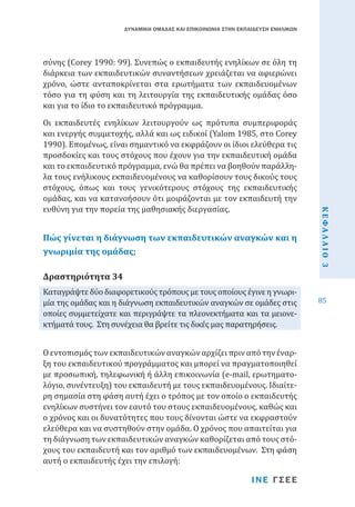 ΔΥΝΑΜΙΚΗ ΟΜΑΔΑΣ ΚΑΙ ΕΠΙΚΟΙΝΩΝΙΑ ΣΤΗΝ ΕΚΠΑΙΔΕΥΣΗ ΕΝΗΛΙΚΩΝ

σύνης (Corey 1990: 99). Συνεπώς ο εκπαιδευτής ενηλίκων σε όλη τη
διάρκεια των εκπαιδευτικών συναντήσεων χρειάζεται να αφιερώνει
χρόνο, ώστε ανταποκρίνεται στα ερωτήματα των εκπαιδευομένων
τόσο για τη φύση και τη λειτουργία της εκπαιδευτικής ομάδας όσο
και για το ίδιο το εκπαιδευτικό πρόγραμμα.

Πώς γίνεται η διάγνωση των εκπαιδευτικών αναγκών και η
γνωριμία της ομάδας;

Καταγράψτε δύο διαφορετικούς τρόπους με τους οποίους έγινε η γνωριμία της ομάδας και η διάγνωση εκπαιδευτικών αναγκών σε ομάδες στις
οποίες συμμετείχατε και περιγράψτε τα πλεονεκτήματα και τα μειονεκτήματά τους. Στη συνέχεια θα βρείτε τις δικές μας παρατηρήσεις.

Δραστηριότητα 34

Ο εντοπισμός των εκπαιδευτικών αναγκών αρχίζει πριν από την έναρξη του εκπαιδευτικού προγράμματος και μπορεί να πραγματοποιηθεί
με προσωπική, τηλεφωνική ή άλλη επικοινωνία (e-mail, ερωτηματολόγιο, συνέντευξη) του εκπαιδευτή με τους εκπαιδευομένους. Ιδιαίτερη σημασία στη φάση αυτή έχει ο τρόπος με τον οποίο ο εκπαιδευτής
ενηλίκων συστήνει τον εαυτό του στους εκπαιδευομένους, καθώς και
ο χρόνος και οι δυνατότητες που τους δίνονται ώστε να εκφραστούν
ελεύθερα και να συστηθούν στην ομάδα. Ο χρόνος που απαιτείται για
τη διάγνωση των εκπαιδευτικών αναγκών καθορίζεται από τους στόχους του εκπαιδευτή και τον αριθμό των εκπαιδευομένων. Στη φάση
αυτή ο εκπαιδευτής έχει την επιλογή:
ΙΝΕ ΓΣΕΕ

ΚΕΦΑΛΑΙΟ 3

Οι εκπαιδευτές ενηλίκων λειτουργούν ως πρότυπα συμπεριφοράς
και ενεργής συμμετοχής, αλλά και ως ειδικοί (Yalom 1985, στο Corey
1990). Επομένως, είναι σημαντικό να εκφράζουν οι ίδιοι ελεύθερα τις
προσδοκίες και τους στόχους που έχουν για την εκπαιδευτική ομάδα
και το εκπαιδευτικό πρόγραμμα, ενώ θα πρέπει να βοηθούν παράλληλα τους ενήλικους εκπαιδευομένους να καθορίσουν τους δικούς τους
στόχους, όπως και τους γενικότερους στόχους της εκπαιδευτικής
ομάδας, και να κατανοήσουν ότι μοιράζονται με τον εκπαιδευτή την
ευθύνη για την πορεία της μαθησιακής διεργασίας.

85

 