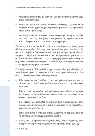 ΔΥΝΑΜΙΚΗ ΟΜΑΔΑΣ ΚΑΙ ΕΠΙΚΟΙΝΩΝΙΑ ΣΤΗΝ ΕΚΠΑΙΔΕΥΣΗ ΕΝΗΛΙΚΩΝ

•	 να αφιερώσει περίπου 20 λεπτά σε μια προσωπική συνέντευξη με
κάθε εκπαιδευόμενο
•	 να ζητήσει από κάθε εκπαιδευόμενο να στείλει ηλεκτρονικά το βιογραφικό του σημείωμα, με στόχο να διαμορφώσει το προφίλ για
κάθε μέλος της ομάδας

•	 να τους ζητήσει να απαντήσουν σε ένα ερωτηματολόγιο ή σε δέκα
το πολύ ανοικτές ερωτήσεις που αφορούν τις προσδοκίες τους
από το συγκεκριμένο εκπαιδευτικό πρόγραμμα.

Στη συνέχεια και για καθεμία από τις παραπάνω περιπτώσεις χρειάζεται να αφιερώσει 5-6 ώρες για την ανάλυση των εκπαιδευτικών
αναγκών. Παρότι η διαδικασία αυτή είναι χρονοβόρα, έχει το πλεονέκτημα ότι βοηθά τον εκπαιδευτή να κατανοήσει τις ατομικές και τις
ομαδικές εκπαιδευτικές ανάγκες, να προχωρήσει σε καλύτερο σχεδιασμό των διδακτικών ενοτήτων και επομένως σε παροχή εκπαιδευτικών υπηρεσιών υψηλού επιπέδου.
86

Ο Sisco (Hiemstra 1990), μιλώντας για τη σημασία της ανάδειξης των
προσδοκιών, προτείνει στους εκπαιδευτές να προσπαθήσουν να δώσουν απάντηση στις παρακάτω ερωτήσεις:

•	 Πώς μπορείτε να βοηθήσετε τους εκπαιδευομένους να συσχετίσουν την ατομική τους ανάγκη για μάθηση με τη μαθησιακή
εμπειρία;
•	 Πώς μπορεί το εκπαιδευτικό πρόγραμμα να συμβάλει στην αντιμετώπιση των δυσκολιών των εκπαιδευομένων στην οικογενειακή και εργασιακή τους ζωή;

•	 Πώς μπορεί να σχετιστεί το εκπαιδευτικό πρόγραμμα με άλλα
προγράμματα σπουδών στα οποία συμμετείχαν στο παρελθόν οι
ενήλικοι εκπαιδευόμενοι;
•	 Γιατί θα πρέπει ο ενήλικος εκπαιδευόμενος να παρακολουθήσει
το συγκεκριμένο πρόγραμμα εκπαίδευσης;

•	 Ποιες είναι οι προσδοκίες σας από τους εκπαιδευομένους όσον
αφορά την οργάνωση του χρόνου και τη διαχείριση της ύλης;
ΙΝΕ ΓΣΕΕ

 