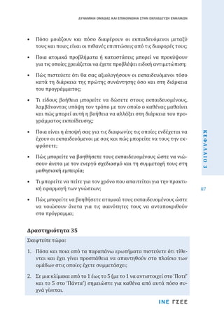 ΔΥΝΑΜΙΚΗ ΟΜΑΔΑΣ ΚΑΙ ΕΠΙΚΟΙΝΩΝΙΑ ΣΤΗΝ ΕΚΠΑΙΔΕΥΣΗ ΕΝΗΛΙΚΩΝ

•	 Πόσο μοιάζουν και πόσο διαφέρουν οι εκπαιδευόμενοι μεταξύ
τους και ποιες είναι οι πιθανές επιπτώσεις από τις διαφορές τους;
•	 Ποια ατομικά προβλήματα ή καταστάσεις μπορεί να προκύψουν
για τις οποίες χρειάζεται να έχετε προβλέψει ειδική αντιμετώπιση;

•	 Πώς πιστεύετε ότι θα σας αξιολογήσουν οι εκπαιδευόμενοι τόσο
κατά τη διάρκεια της πρώτης συνάντησης όσο και στη διάρκεια
του προγράμματος;
•	 Ποια είναι η άποψή σας για τις διαφωνίες τις οποίες ενδέχεται να
έχουν οι εκπαιδευόμενοι με σας και πώς μπορείτε να τους την εκφράσετε;

•	 Πώς μπορείτε να βοηθήσετε τους εκπαιδευομένους ώστε να νιώσουν άνετα με τον ενεργό σχεδιασμό και τη συμμετοχή τους στη
μαθησιακή εμπειρία;
•	 Τι μπορείτε να πείτε για τον χρόνο που απαιτείται για την πρακτική εφαρμογή των γνώσεων;

•	 Πώς μπορείτε να βοηθήσετε ατομικά τους εκπαιδευομένους ώστε
να νοιώσουν άνετα για τις ικανότητες τους να ανταποκριθούν
στο πρόγραμμα;
Σκεφτείτε τώρα:

Δραστηριότητα 35

1.	 Πόσα και ποια από τα παραπάνω ερωτήματα πιστεύετε ότι τίθενται και έχει γίνει προσπάθεια να απαντηθούν στο πλαίσιο των
ομάδων στις οποίες έχετε συμμετάσχει;
2.	 Σε μια κλίμακα από το 1 έως το 5 (με το 1 να αντιστοιχεί στο ‘Ποτέ’
και το 5 στο ‘Πάντα’) σημειώστε για καθένα από αυτά πόσο συχνά γίνεται.

ΙΝΕ ΓΣΕΕ

ΚΕΦΑΛΑΙΟ 3

•	 Τι είδους βοήθεια μπορείτε να δώσετε στους εκπαιδευομένους,
λαμβάνοντας υπόψη τον τρόπο με τον οποίο ο καθένας μαθαίνει
και πώς μπορεί αυτή η βοήθεια να αλλάξει στη διάρκεια του προγράμματος εκπαίδευσης;

87

 