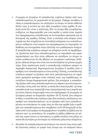 ΔΥΝΑΜΙΚΗ ΟΜΑΔΑΣ ΚΑΙ ΕΠΙΚΟΙΝΩΝΙΑ ΣΤΗΝ ΕΚΠΑΙΔΕΥΣΗ ΕΝΗΛΙΚΩΝ

•	 Αλυσίδα: Οι εκπαιδευόμενοι συστήνουν τον εαυτό τους στην ομάδα λέγοντας απλώς το μικρό τους όνομα και τα ονόματα όσων
ΙΝΕ ΓΣΕΕ

ΚΕΦΑΛΑΙΟ 3

•	 Γνωριμία σε ζευγάρια: Ο εκπαιδευτής ενηλίκων ζητάει από τους
εκπαιδευομένους να χωριστούν σε ζευγάρια. Υπάρχει συνήθως η
τάση οι εκπαιδευόμενοι να επιλέγουν το άτομο το οποίο κάθεται
δίπλα τους ή αυτόν/-ην που ήδη γνωρίζουν στην ομάδα. Η επιλογή αυτή δεν είναι η καλύτερη. Εάν τα άτομα ήδη γνωρίζονται,
ενδέχεται να δημιουργηθεί μια υπο-ομάδα η οποία στην πορεία
του προγράμματος εκπαίδευσης να λειτουργήσει αρνητικά για τη
δυναμική της ομάδας. Επίσης, όταν η επιλογή ενός ατόμου είναι
τυχαία και δεν στηρίζεται σε συνειδητή απόφαση των εκπαιδευομένων ενδέχεται στην πορεία του προγράμματος να περιορίσει τη
διάθεση για συνεργασία στην επίτευξη των μαθησιακών στόχων.
Ο εκπαιδευτής ενηλίκων μπορεί να αποφύγει αυτά τα προβλήματα, ζητώντας από τους εκπαιδευομένους να σηκωθούν και αφού
περπατήσουν για λίγο στην αίθουσα να επιλέξουν το άτομο το
οποίο αισθάνονται ότι θα ήθελαν να γνωρίσουν καλύτερα. Ενδέχεται, κάποια άτομα που είναι πιο συνεσταλμένα να μείνουν χωρίς
ταίρι. Στην περίπτωση αυτή, ο εκπαιδευτής ενηλίκων μπορεί να
παρέμβει διακριτικά, δημιουργώντας ζευγάρια ή τριάδες (εάν ο
αριθμός των εκπαιδευομένων είναι μονός). Επίσης, ο εκπαιδευτής
ενηλίκων μπορεί να ζητήσει από τους εκπαιδευομένους να τηρήσουν ορισμένα κριτήρια στην επιλογή τους· για παράδειγμα, να
επιλέξουν άτομα διαφορετικού φύλου. Στη συνέχεια, ο εκπαιδευτής ζητάει από τους εκπαιδευομένους να πάρουν μια σύντομη συνέντευξη ο ένας από τον άλλον, η οποία θα επικεντρωθεί: α) στην
εκπαιδευτική τους πορεία β) στην επαγγελματική τους πορεία και
γ) στους λόγους συμμετοχής τους στο πρόγραμμα. Η γνωριμία σε
ζευγάρια μπορεί να διαρκέσει περίπου 10-15 λεπτά. Στο επόμενο
στάδιο, ο εκπαιδευτής ενηλίκων έχει δύο επιλογές, ανάλογα με τον
αριθμό των εκπαιδευομένων: α) να ζητήσει από τους εκπαιδευομένους να συστήσουν το ταίρι τους σε όλη την ομάδα (εάν ο αριθμός των εκπαιδευομένων δεν υπερβαίνει τα 8-10 άτομα) β) να ζητήσει από τα ζευγάρια να διαμορφώσουν τετράδες ή εξάδες και να
κάνουν εκεί τις συστάσεις. Οι τετράδες ή εξάδες κάθονται σε κύκλο και, αφού γίνουν οι συστάσεις, η ομάδα επιλέγει ένα μέλος το
οποίο θα συστήσει με συντομία τα υπόλοιπα μέλη στην ολομέλεια.

91

 