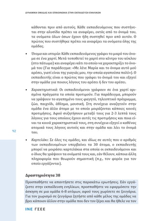 ΔΥΝΑΜΙΚΗ ΟΜΑΔΑΣ ΚΑΙ ΕΠΙΚΟΙΝΩΝΙΑ ΣΤΗΝ ΕΚΠΑΙΔΕΥΣΗ ΕΝΗΛΙΚΩΝ

κάθονται πριν από αυτούς. Κάθε εκπαιδευόμενος που συστήνεται στην αλυσίδα πρέπει να αναφέρει, εκτός από το όνομά του,
τα ονόματα όλων όσων έχουν ήδη συστηθεί πριν από αυτόν. Ο
πρώτος που συστήθηκε πρέπει να αναφέρει τα ονόματα όλης της
ομάδας.

•	 Όνομα και ιστορία: Κάθε εκπαιδευόμενος γράφει το μικρό του όνομα σε ένα χαρτί. Μετά τοποθετεί το χαρτί στο κέντρο του κύκλου
(στο πάτωμα) και αναφέρει κάτι το οποίο να χαρακτηρίζει το όνομά του (Για παράδειγμα: «Με λένε Μαρία και το όνομα αυτό μού
αρέσει, γιατί είναι της γιαγιάς μου, την οποία αγαπούσα πολύ»). Ο
εκπαιδευτής είναι ο πρώτος που γράφει το όνομά του και εξηγεί
στην ομάδα για ποιους λόγους του αρέσει ή δεν του αρέσει.

92

•	 Χαρακτηριστικά: Οι εκπαιδευόμενοι γράφουν σε ένα χαρτί ορισμένα πράγματα τα οποία προτιμούν. Για παράδειγμα, μπορούν
να γράψουν το αγαπημένο τους φαγητό, τηλεοπτικό πρόγραμμα,
ζώο, παιχνίδι, άθλημα, μουσική. Στη συνέχεια αναζητούν στην
ομάδα ένα άλλο άτομο με το οποίο μοιράζονται κάποιες κοινές
προτιμήσεις. Αφού συζητήσουν μεταξύ τους για 2-3 λεπτά τους
λόγους για τους οποίους έχουν αυτές τις προτιμήσεις και ποια είναι τα κοινά χαρακτηριστικά τους, στη συνέχεια εξηγεί ο καθένας
ατομικά τους λόγους αυτούς και στην ομάδα και λέει το όνομά
του.
•	 Καρτελάκι: Σε όλες τις ομάδες, και ιδίως σε αυτές που ο αριθμός
των εκπαιδευομένων υπερβαίνει τα 30 άτομα, ο εκπαιδευτής
μπορεί να μοιράσει καρτελάκια στα οποία οι εκπαιδευόμενοι και
ο ίδιος θα γράψουν τα ονόματά τους και, εάν θέλουν, κάποια άλλη
πληροφορία που θεωρούν σημαντική (π.χ., τον φορέα για τον
οποίο εργάζονται).

Προσπαθήστε να απαντήσετε στις παρακάτω ερωτήσεις. Εάν εργάζεστε στην εκπαίδευση ενηλίκων, προσπαθήστε να εφαρμόσετε την
άσκηση σε μια ομάδα 6-8 ατόμων, αφού τους χωρίσετε σε ζευγάρια.
Για τον χωρισμό σε ζευγάρια ζητήστε από κάθε μέλος της ομάδας να
βρει κάποιον άλλον στην ομάδα που δεν τον ξέρει και θα ήθελε να τον

Δραστηριότητα 38

ΙΝΕ ΓΣΕΕ

 