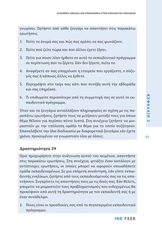 ΔΥΝΑΜΙΚΗ ΟΜΑΔΑΣ ΚΑΙ ΕΠΙΚΟΙΝΩΝΙΑ ΣΤΗΝ ΕΚΠΑΙΔΕΥΣΗ ΕΝΗΛΙΚΩΝ

γνωρίσει. Ζητήστε από κάθε ζευγάρι να απαντήσει στις παρακάτω
ερωτήσεις.
1.	 Πείτε το όνομά σας και πώς σας αρέσει να σας φωνάζουν.
2.	 Πείτε πού ζείτε τώρα και πού άλλου έχετε ζήσει.

3.	 Πείτε για ποιον λόγο ήρθατε σε αυτό το εκπαιδευτικό πρόγραμμα
σε περίπτωση που το ξέρετε. Εάν δεν ξέρετε, πείτε το.
4.	 Αναφέρετε αν σας υποχρέωσε η εταιρεία που εργάζεστε, ο σύζυγός σας ή κάποιος άλλος να έρθετε.
6.	 Τι επιθυμείτε περισσότερο από τη συμμετοχή σας σε αυτό το εκπαιδευτικό πρόγραμμα.

Όταν και τα ζευγάρια ανταλλάξουν πληροφορίες σε σχέση με τις παραπάνω ερωτήσεις, ζητήστε τους να μιλήσουν μεταξύ τους για όποιο
θέμα θέλουν για περίπου πέντε λεπτά. Στη συνέχεια ζητήστε να μοιραστούν με την υπόλοιπη ομάδα το θέμα για το οποίο συζήτησαν.
Επαναλάβετε την ίδια διαδικασία με διαφορετικά ζευγάρια εάν έχετε
χρόνο, προκειμένου να γνωριστούν όλοι με όλους.
Πριν προχωρήσετε στην ανάγνωση αυτού του κειμένου, απαντήστε
στις παρακάτω ερωτήσεις. Στη συνέχεια, φτιάξτε έναν κατάλογο με
αντίστοιχες ερωτήσεις, οι οποίες μπορεί να αφορούν οποιαδήποτε
ομάδα εκπαιδευομένων. Σε μια επόμενη συνάντηση, εάν είστε εκπαιδευτής ενηλίκων, ζητήστε από τους εκπαιδευόμενούς σας να τις απαντήσουν. Συγκρίνετε τις απαντήσεις τους με τις δικές σας. Εάν θέλετε,
μπορείτε να μοιραστείτε τους προβληματισμούς που ενδεχομένως θα
προκύψουν από αυτή τη δραστηριότητα με τον εκπαιδευτή σας ή με
έναν συνάδελφο.

Δραστηριότητα 39

1.	 Ποιες είναι οι προσδοκίες σας από το συγκεκριμένο εκπαιδευτικό
πρόγραμμα;
ΙΝΕ ΓΣΕΕ

ΚΕΦΑΛΑΙΟ 3

5.	 Περιγράψτε στο ταίρι σας κάτι που συνέβη αυτή την εβδομάδα
και σας επηρέασε.

93

 