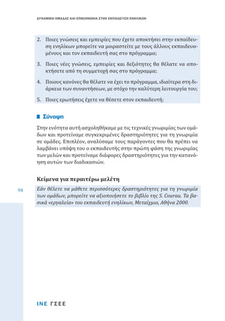 ΔΥΝΑΜΙΚΗ ΟΜΑΔΑΣ ΚΑΙ ΕΠΙΚΟΙΝΩΝΙΑ ΣΤΗΝ ΕΚΠΑΙΔΕΥΣΗ ΕΝΗΛΙΚΩΝ

2.	 Ποιες γνώσεις και εμπειρίες που έχετε αποκτήσει στην εκπαίδευση ενηλίκων μπορείτε να μοιραστείτε με τους άλλους εκπαιδευομένους και τον εκπαιδευτή σας στο πρόγραμμα;
3.	 Ποιες νέες γνώσεις, εμπειρίες και δεξιότητες θα θέλατε να αποκτήσετε από τη συμμετοχή σας στο πρόγραμμα;
4.	 Ποιους κανόνες θα θέλατε να έχει το πρόγραμμα, ιδιαίτερα στη διάρκεια των συναντήσεων, με στόχο την καλύτερη λειτουργία του;
5.	 Ποιες ερωτήσεις έχετε να θέσετε στον εκπαιδευτή;

Στην ενότητα αυτή ασχοληθήκαμε με τις τεχνικές γνωριμίας των ομάδων και προτείναμε συγκεκριμένες δραστηριότητες για τη γνωριμία
σε ομάδες. Επιπλέον, αναλύσαμε τους παράγοντες που θα πρέπει να
λαμβάνει υπόψη του ο εκπαιδευτής στην πρώτη φάση της γνωριμίας
των μελών και προτείναμε διάφορες δραστηριότητες για την κατανόηση αυτών των διαδικασιών.

Σύνοψη

94

Κείμενα για περαιτέρω μελέτη

Εάν θέλετε να μάθετε περισσότερες δραστηριότητες για τη γνωριμία
των ομάδων, μπορείτε να αξιοποιήσετε το βιβλίο της S. Courau. Τα βασικά «εργαλεία» του εκπαιδευτή ενηλίκων, Μεταίχμιο, Αθήνα 2000.

ΙΝΕ ΓΣΕΕ

 