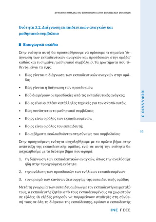 ΔΥΝΑΜΙΚΗ ΟΜΑΔΑΣ ΚΑΙ ΕΠΙΚΟΙΝΩΝΙΑ ΣΤΗΝ ΕΚΠΑΙΔΕΥΣΗ ΕΝΗΛΙΚΩΝ

Ενότητα 3.2. Διάγνωση εκπαιδευτικών αναγκών και
μαθησιακό συμβόλαιο
Στην ενότητα αυτή θα προσπαθήσουμε να ορίσουμε τι σημαίνει ‘διάγνωση των εκπαιδευτικών αναγκών και προσδοκιών στην ομάδα’
καθώς και τι σημαίνει ‘μαθησιακό συμβόλαιο’. Τα ερωτήματα που τίθενται είναι τα εξής:

Εισαγωγικά σχόλια

•	 Πώς γίνεται η διάγνωση των εκπαιδευτικών αναγκών στην ομάδα;
•	 Πού διαφέρουν οι προσδοκίες από τις εκπαιδευτικές ανάγκες;

•	 Ποιες είναι οι πλέον κατάλληλες τεχνικές για τον σκοπό αυτόν;
•	 Πώς συνάπτεται το μαθησιακό συμβόλαιο;
•	 Ποιος είναι ο ρόλος των εκπαιδευομένων;
•	 Ποιος είναι ο ρόλος του εκπαιδευτή;

•	 Ποια βήματα ακολουθούνται στη σύναψη του συμβολαίου;

Στην προηγούμενη ενότητα ασχοληθήκαμε με το πρώτο βήμα στην
ανάπτυξη της εκπαιδευτικής ομάδας, ενώ σε αυτή την ενότητα θα
ασχοληθούμε με το δεύτερο βήμα που αφορά:

1.	 τη διάγνωση των εκπαιδευτικών αναγκών, όπως την αναλύσαμε
ήδη στην προηγούμενη ενότητα
2.	 την ανάλυση των προσδοκιών των ενήλικων εκπαιδευομένων

3.	 τον ορισμό των κανόνων λειτουργίας της εκπαιδευτικής ομάδας

Μετά τη γνωριμία των εκπαιδευομένων με τον εκπαιδευτή και μεταξύ
τους, ο εκπαιδευτής ζητάει από τους εκπαιδευομένους να χωριστούν
σε εξάδες. Οι εξάδες μπορούν να παραμείνουν σταθερές στη σύνθεσή τους σε όλη τη διάρκεια της εκπαίδευσης, εφόσον ο εκπαιδευτής
ΙΝΕ ΓΣΕΕ

ΚΕΦΑΛΑΙΟ 3

•	 Πώς γίνεται η διάγνωση των προσδοκιών;

95

 