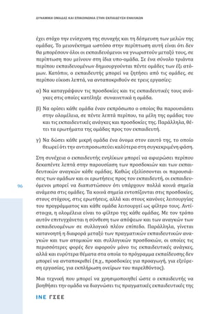 ΔΥΝΑΜΙΚΗ ΟΜΑΔΑΣ ΚΑΙ ΕΠΙΚΟΙΝΩΝΙΑ ΣΤΗΝ ΕΚΠΑΙΔΕΥΣΗ ΕΝΗΛΙΚΩΝ

έχει στόχο την ενίσχυση της συνοχής και τη δέσμευση των μελών της
ομάδας. Το μειονέκτημα ωστόσο στην περίπτωση αυτή είναι ότι δεν
θα μπορέσουν όλοι οι εκπαιδευόμενοι να γνωριστούν μεταξύ τους, σε
περίπτωση που μείνουν στη ίδια υπο-ομάδα. Σε ένα σύνολο τριάντα
περίπου εκπαιδευομένων δημιουργούνται πέντε ομάδες των έξι ατόμων. Κατόπιν, ο εκπαιδευτής μπορεί να ζητήσει από τις ομάδες, σε
περίπου είκοσι λεπτά, να ανταποκριθούν σε τρεις εργασίες:
α)	Να καταγράψουν τις προσδοκίες και τις εκπαιδευτικές τους ανάγκες στις οποίες κατέληξε συναινετικά η ομάδα.

β)	Να ορίσει κάθε ομάδα έναν εκπρόσωπο ο οποίος θα παρουσιάσει
στην ολομέλεια, σε πέντε λεπτά περίπου, τα μέλη της ομάδας του
και τις εκπαιδευτικές ανάγκες και προσδοκίες της. Παράλληλα, θέτει τα ερωτήματα της ομάδας προς τον εκπαιδευτή.
γ)	 Να δώσει κάθε μικρή ομάδα ένα όνομα στον εαυτό της, το οποίο
θεωρεί ότι την αντιπροσωπεύει καλύτερα στη συγκεκριμένη φάση.

96

Στη συνέχεια ο εκπαιδευτής ενηλίκων μπορεί να αφιερώσει περίπου
δεκαπέντε λεπτά στην παρουσίαση των προσδοκιών και των εκπαιδευτικών αναγκών κάθε ομάδας. Καθώς εξελίσσονται οι παρουσιάσεις των ομάδων και οι ερωτήσεις προς τον εκπαιδευτή, οι εκπαιδευόμενοι μπορεί να διαπιστώσουν ότι υπάρχουν πολλά κοινά σημεία
ανάμεσα στις ομάδες. Τα κοινά σημεία εντοπίζονται στις προσδοκίες,
στους στόχους, στις ερωτήσεις, αλλά και στους κανόνες λειτουργίας
του προγράμματος και κάθε ομάδα λειτουργεί ως φίλτρο τους. Αντίστοιχα, η ολομέλεια είναι το φίλτρο της κάθε ομάδας. Με τον τρόπο
αυτόν επιτυγχάνεται η σύνθεση των απόψεων και των αναγκών των
εκπαιδευομένων σε συλλογικό πλέον επίπεδο. Παράλληλα, γίνεται
κατανοητή η διαφορά μεταξύ των πραγματικών εκπαιδευτικών αναγκών και των ατομικών και συλλογικών προσδοκιών, οι οποίες τις
περισσότερες φορές δεν αφορούν μόνο τις εκπαιδευτικές ανάγκες,
αλλά και ευρύτερα θέματα στα οποία το πρόγραμμα εκπαίδευσης δεν
μπορεί να ανταποκριθεί (π.χ., προσδοκίες για προαγωγή, για εξεύρεση εργασίας, για εκπλήρωση ονείρων του παρελθόντος).

Μια τεχνική που μπορεί να χρησιμοποιηθεί ώστε ο εκπαιδευτής να
βοηθήσει την ομάδα να διαγνώσει τις πραγματικές εκπαιδευτικές της
ΙΝΕ ΓΣΕΕ

 