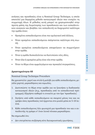 ΔΥΝΑΜΙΚΗ ΟΜΑΔΑΣ ΚΑΙ ΕΠΙΚΟΙΝΩΝΙΑ ΣΤΗΝ ΕΚΠΑΙΔΕΥΣΗ ΕΝΗΛΙΚΩΝ

ανάγκες και προσδοκίες είναι η Nominal Group Technique, η οποία
αποτελεί μια δομημένη μέθοδο καταιγισμού ιδεών που ενισχύει τη
συμμετοχή όλων. Η μέθοδος αυτή μπορεί να χρησιμοποιηθεί στην
πρώτη φάση της διερεύνησης των προσδοκιών και των εκπαιδευτικών αναγκών και βοηθάει τον εκπαιδευτή να διαχειριστεί καλύτερα
την ομάδα όταν:
•	 Ορισμένοι εκπαιδευόμενοι είναι πιο ομιλητικοί από άλλους.

•	 Όταν ορισμένοι εκπαιδευόμενοι σκέφτονται καλύτερα στη σιωπή.
•	 Όταν η ομάδα δυσκολεύεται να διατυπώσει νέες ιδέες.
•	 Όταν όλα ή ορισμένα μέλη είναι νέα στην ομάδα.

•	 Όταν το θέμα είναι αμφιλεγόμενο και προκαλεί συγκρούσεις.

Nominal Group Technique Procedure
Δραστηριότητα 40

Θα χρειαστείτε: χαρτί και στιλό ή μολύβι για κάθε εκπαιδευόμενο, μεγάλα χαρτιά, μαρκαδόρους και κιμωλίες.
1.	 Διατυπώστε το θέμα στην ομάδα για να ξεκινήσει η διαδικασία
καταιγισμού ιδεών (π.χ., προσδοκίες από το εκπαιδευτικό πρόγραμμα). Εξηγήστε καθαρά τι εννοείτε με τον όρο ‘προσδοκίες’.
2.	 Ζητήστε από κάθε εκπαιδευόμενο να σκεφτεί μόνος του και να
γράψει όσες προσδοκίες τού έρχονται στο μυαλό μέσα σε 5-10 λεπτά.
3.	 Κάθε εκπαιδευόμενος λέει φωναχτά μια προσδοκία του και ο εκπαιδευτής τη γράφει σ’ έναν λευκό πίνακα μαρκαδόρου.
Να σημειωθεί ότι:

•	 Δεν επιτρέπεται συζήτηση ούτε διευκρινιστικές ερωτήσεις.

ΙΝΕ ΓΣΕΕ

ΚΕΦΑΛΑΙΟ 3

•	 Όταν ορισμένοι εκπαιδευόμενοι αποφεύγουν να συμμετέχουν
στην ομάδα.

97

 