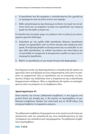 ΔΥΝΑΜΙΚΗ ΟΜΑΔΑΣ ΚΑΙ ΕΠΙΚΟΙΝΩΝΙΑ ΣΤΗΝ ΕΚΠΑΙΔΕΥΣΗ ΕΝΗΛΙΚΩΝ

•	 Η προσδοκία που θα εκφράσει ο εκπαιδευόμενος δεν χρειάζεται
να προέρχεται από τη λίστα αυτών που έγραψε.
•	 Κάθε εκπαιδευόμενος έχει δικαίωμα να δώσει τη σειρά του σε κάποιον άλλο και να εκφράσει τη δική του προσδοκία την επόμενη
φορά που θα έρθει η σειρά του.
Ο εκπαιδευτής συνεχίζει μέχρι να μιλήσουν όλα τα μέλη ή για συγκεκριμένο χρονικό διάστημα.

4.	 Συζητήστε με την ομάδα κάθε προσδοκία. Κάποιες προσδοκίες
μπορεί να αφαιρεθούν από τη λίστα ύστερα από ομόφωνη απόφαση. Η συζήτηση βοηθά να διευκρινιστεί και να αναλυθεί το νόημα κάθε προσδοκίας, να τεθούν ερωτήσεις και απαντήσεις και
να καταλήξει σε συμφωνία ή ασυμφωνία η ομάδα ως προς τη συγκεκριμένη προσδοκία.
5.	 Βάλτε τις προσδοκίες σε μια σειρά ύστερα από ψηφοφορία.

98

Στη διάρκεια αυτής της δραστηριότητας ο εκπαιδευτής θα πρέπει να
φροντίζει ώστε η συζήτηση να είναι ισορροπημένη, έτσι ώστε να μπορούν να εκφραστούν όλες οι προσδοκίες και να αποτρέπει τις διαφωνίες. Στόχος της συζήτησης είναι η έκφραση και όχι η αξιολόγηση
διαφορετικών απόψεων. Όλες οι προσδοκίες θα πρέπει να καταγράφονται ώστε να μπορούν να τις διαβάσουν όλοι.

Όταν ακούτε την έννοια ‘μαθησιακό συμβόλαιο’, τι σας έρχεται στο
μυαλό; Κατά την άποψή σας, τι θα έπρεπε να περιλαμβάνει το μαθησιακό συμβόλαιο; Γράψτε την απάντησή σας σε 50-80 λέξεις. Στη
συνέχεια διαβάστε το παρακάτω κείμενο.

Δραστηριότητα 41

Το μαθησιακό συμβόλαιο διαμορφώνεται στην πρώτη συνάντηση και
αξιοποιείται από τον εκπαιδευτή και τους εκπαιδευομένους σε όλη
τη διάρκεια του εκπαιδευτικού προγράμματος. Το μαθησιακό συμβόλαιο περιλαμβάνει:
ΙΝΕ ΓΣΕΕ

 
