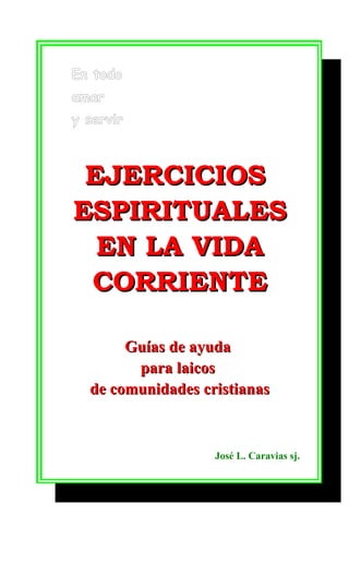 En todo
amar
y servir

EJERCICIOS
ESPIRITUALES
EN LA VIDA
CORRIENTE
Guías de ayuda
para laicos
de comunidades cristianas

José L. Caravias sj.

 