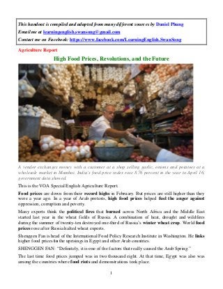 This handout is compiled and adapted from many different sources by Daniel Phung
Email me at learningenglish.swansong@gmail.com
Contact me on Facebook: https://www.facebook.com/LearningEnglish.SwanSong
Agriculture Report

High Food Prices, Revolutions, and the Future

A vendor exchanges money with a customer at a shop selling garlic, onions and potatoes at a
wholesale market in Mumbai. India’s food price index rose 8.76 percent in the year to April 16,
government data showed.
This is the VOA Special English Agriculture Report.
Food prices are down from their record highs in February. But prices are still higher than they
were a year ago. In a year of Arab protests, high food prices helped fuel the anger against
oppression, corruption and poverty.
Many experts think the political fires that burned across North Africa and the Middle East
started last year in the wheat fields of Russia. A combination of heat, drought and wildfires
during the summer of twenty-ten destroyed one-third of Russia’s winter wheat crop. World food
prices rose after Russia halted wheat exports.
Shenggen Fan is head of the International Food Policy Research Institute in Washington. He links
higher food prices to the uprisings in Egypt and other Arab countries.
SHENGGEN FAN: “Definitely, it is one of the factors that really caused the Arab Spring.”
The last time food prices jumped was in two thousand eight. At that time, Egypt was also was
among the countries where food riots and demonstrations took place.
1

 