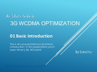 An Idiot’s Guide to

3G WCDMA OPTIMIZATION
01 Basic Introduction
This is an unusual brief non technical
introduction. In this presentation you’ll
learn What is 3G WCDMA?

©Sanchuthan Ganeshalingam 2013 - sanchu31@gmail.com

By Sanchu

 