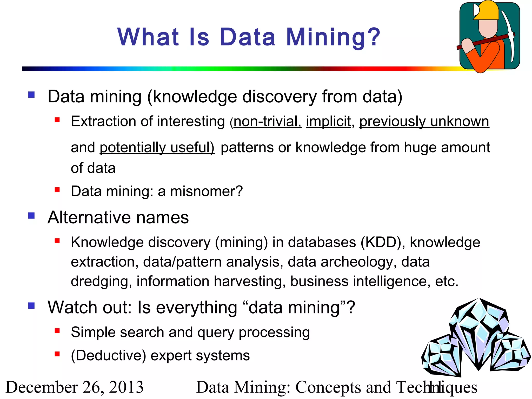 What Is Data Mining?


Data mining (knowledge discovery from data)


Extraction of interesting (non-trivial, implicit, previously unknown
and potentially useful) patterns or knowledge from huge amount
of data





Alternative names




Data mining: a misnomer?
Knowledge discovery (mining) in databases (KDD), knowledge
extraction, data/pattern analysis, data archeology, data
dredging, information harvesting, business intelligence, etc.

Watch out: Is everything “data mining”?


Simple search and query processing



(Deductive) expert systems

December 26, 2013

Data Mining: Concepts and Techniques
11

 