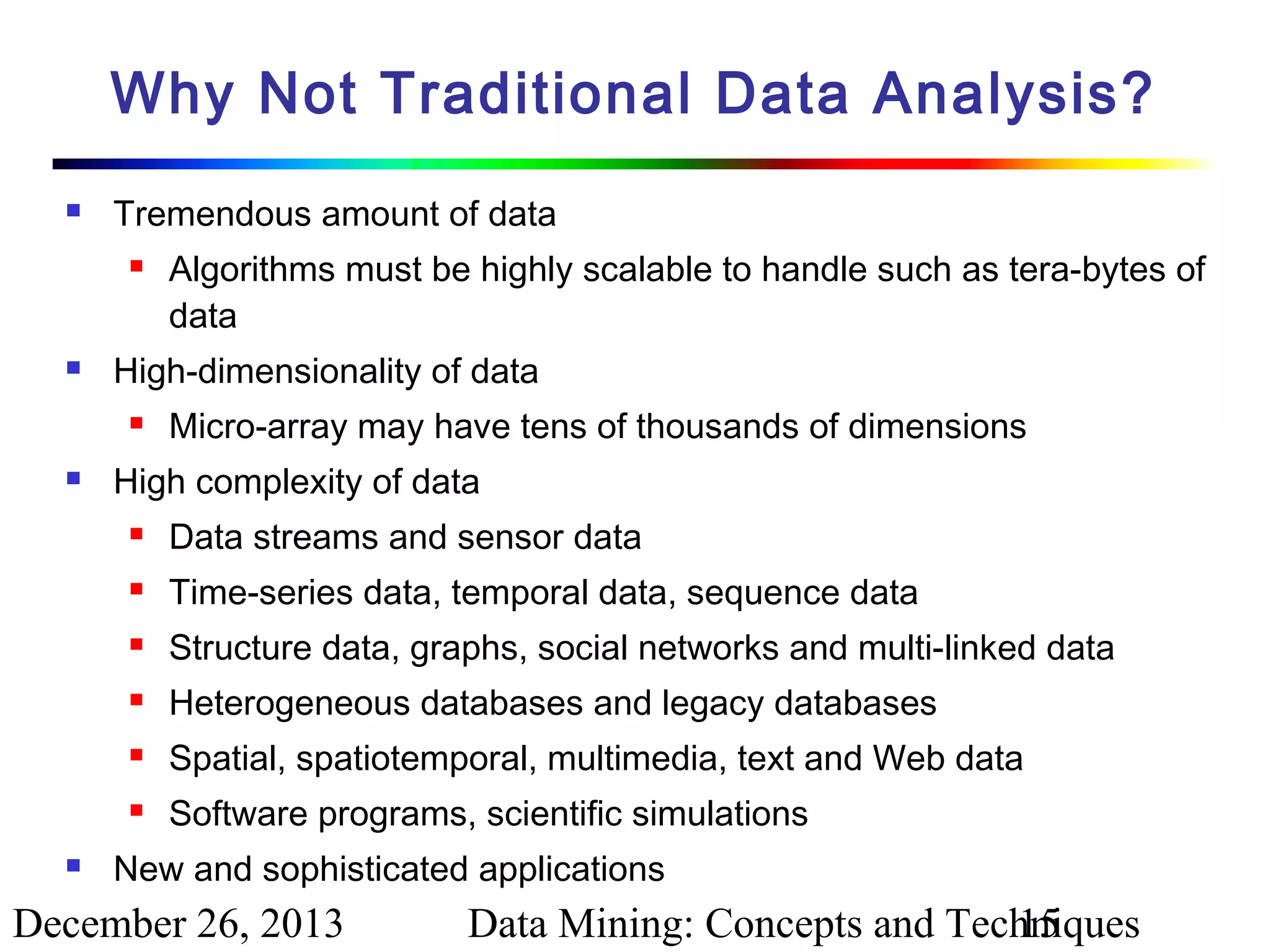 Why Not Traditional Data Analysis?


Tremendous amount of data




High-dimensionality of data




Algorithms must be highly scalable to handle such as tera-bytes of
data
Micro-array may have tens of thousands of dimensions

High complexity of data



Time-series data, temporal data, sequence data



Structure data, graphs, social networks and multi-linked data



Heterogeneous databases and legacy databases



Spatial, spatiotemporal, multimedia, text and Web data





Data streams and sensor data

Software programs, scientific simulations

New and sophisticated applications

December 26, 2013

Data Mining: Concepts and Techniques
15

 