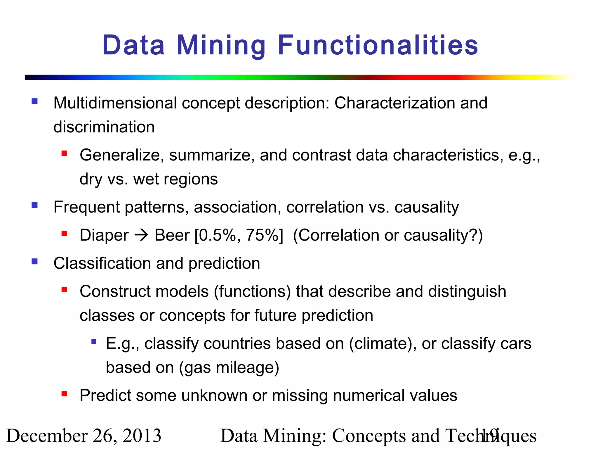 Data Mining Functionalities


Multidimensional concept description: Characterization and
discrimination




Frequent patterns, association, correlation vs. causality




Generalize, summarize, and contrast data characteristics, e.g.,
dry vs. wet regions
Diaper  Beer [0.5%, 75%] (Correlation or causality?)

Classification and prediction


Construct models (functions) that describe and distinguish
classes or concepts for future prediction




E.g., classify countries based on (climate), or classify cars
based on (gas mileage)

Predict some unknown or missing numerical values

December 26, 2013

Data Mining: Concepts and Techniques
19

 