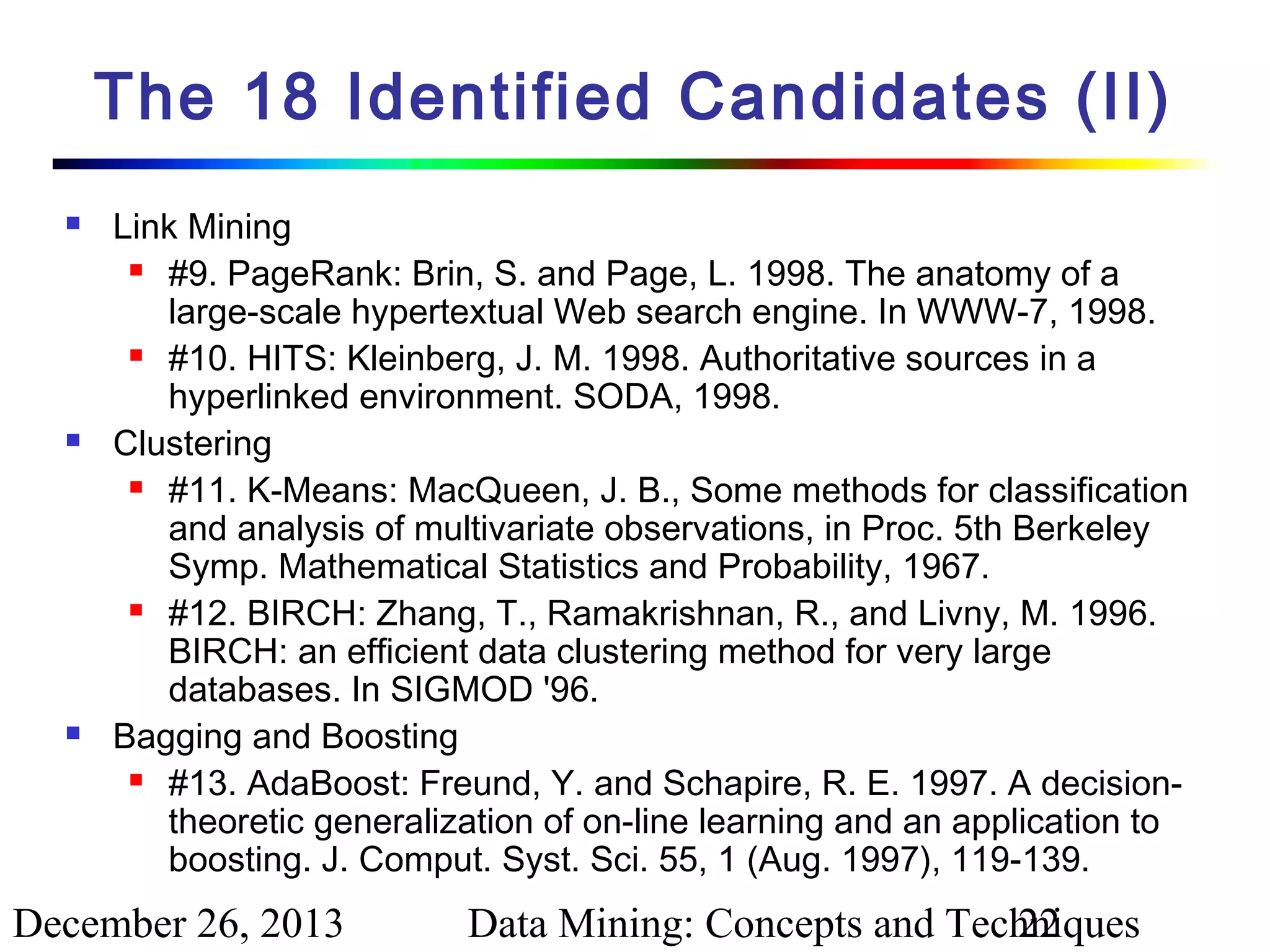 The 18 Identified Candidates (II)






Link Mining
 #9. PageRank: Brin, S. and Page, L. 1998. The anatomy of a
large-scale hypertextual Web search engine. In WWW-7, 1998.
 #10. HITS: Kleinberg, J. M. 1998. Authoritative sources in a
hyperlinked environment. SODA, 1998.
Clustering
 #11. K-Means: MacQueen, J. B., Some methods for classification
and analysis of multivariate observations, in Proc. 5th Berkeley
Symp. Mathematical Statistics and Probability, 1967.
 #12. BIRCH: Zhang, T., Ramakrishnan, R., and Livny, M. 1996.
BIRCH: an efficient data clustering method for very large
databases. In SIGMOD '96.
Bagging and Boosting
 #13. AdaBoost: Freund, Y. and Schapire, R. E. 1997. A decisiontheoretic generalization of on-line learning and an application to
boosting. J. Comput. Syst. Sci. 55, 1 (Aug. 1997), 119-139.

December 26, 2013

Data Mining: Concepts and Techniques
22

 