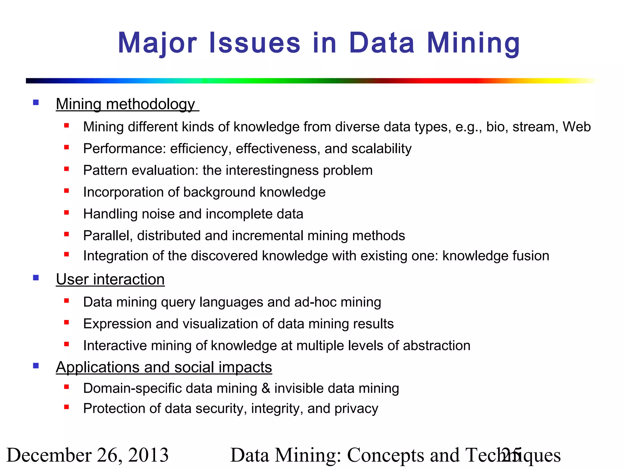 Major Issues in Data Mining


Mining methodology


Mining different kinds of knowledge from diverse data types, e.g., bio, stream, Web



Performance: efficiency, effectiveness, and scalability



Pattern evaluation: the interestingness problem



Incorporation of background knowledge



Handling noise and incomplete data






Parallel, distributed and incremental mining methods
Integration of the discovered knowledge with existing one: knowledge fusion

User interaction



Expression and visualization of data mining results





Data mining query languages and ad-hoc mining
Interactive mining of knowledge at multiple levels of abstraction

Applications and social impacts



Domain-specific data mining & invisible data mining
Protection of data security, integrity, and privacy

December 26, 2013

Data Mining: Concepts and Techniques
25

 