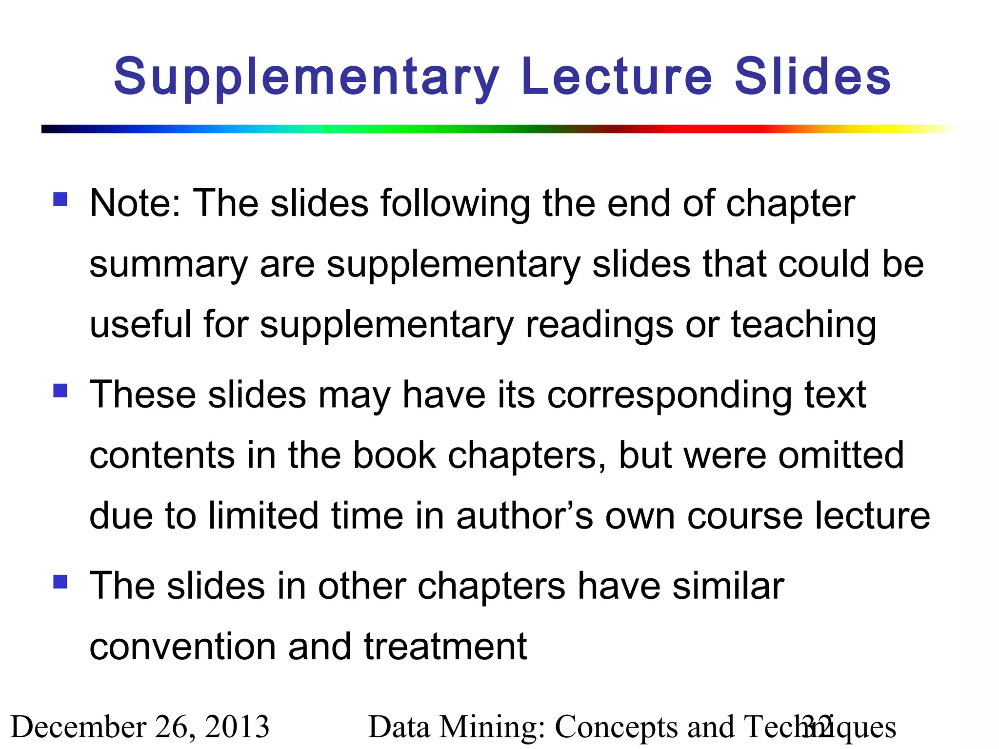 Supplementary Lecture Slides


Note: The slides following the end of chapter
summary are supplementary slides that could be
useful for supplementary readings or teaching



These slides may have its corresponding text
contents in the book chapters, but were omitted
due to limited time in author’s own course lecture



The slides in other chapters have similar
convention and treatment

December 26, 2013

Data Mining: Concepts and Techniques
32

 
