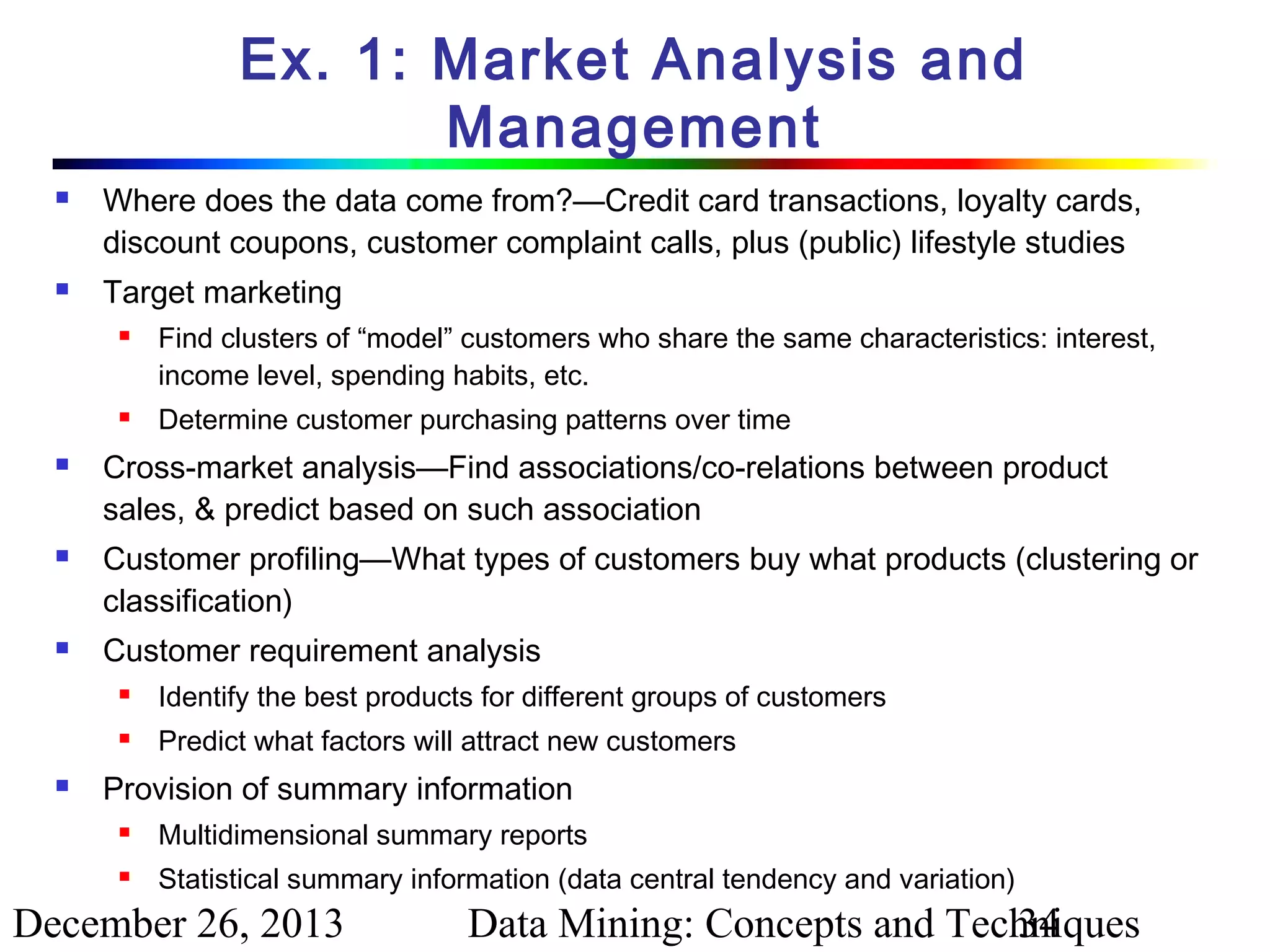 Ex. 1: Market Analysis and
Management




Where does the data come from?—Credit card transactions, loyalty cards,
discount coupons, customer complaint calls, plus (public) lifestyle studies
Target marketing










Find clusters of “model” customers who share the same characteristics: interest,
income level, spending habits, etc.
Determine customer purchasing patterns over time

Cross-market analysis—Find associations/co-relations between product
sales, & predict based on such association
Customer profiling—What types of customers buy what products (clustering or
classification)
Customer requirement analysis





Identify the best products for different groups of customers
Predict what factors will attract new customers

Provision of summary information


Multidimensional summary reports



Statistical summary information (data central tendency and variation)

December 26, 2013

Data Mining: Concepts and Techniques
34

 
