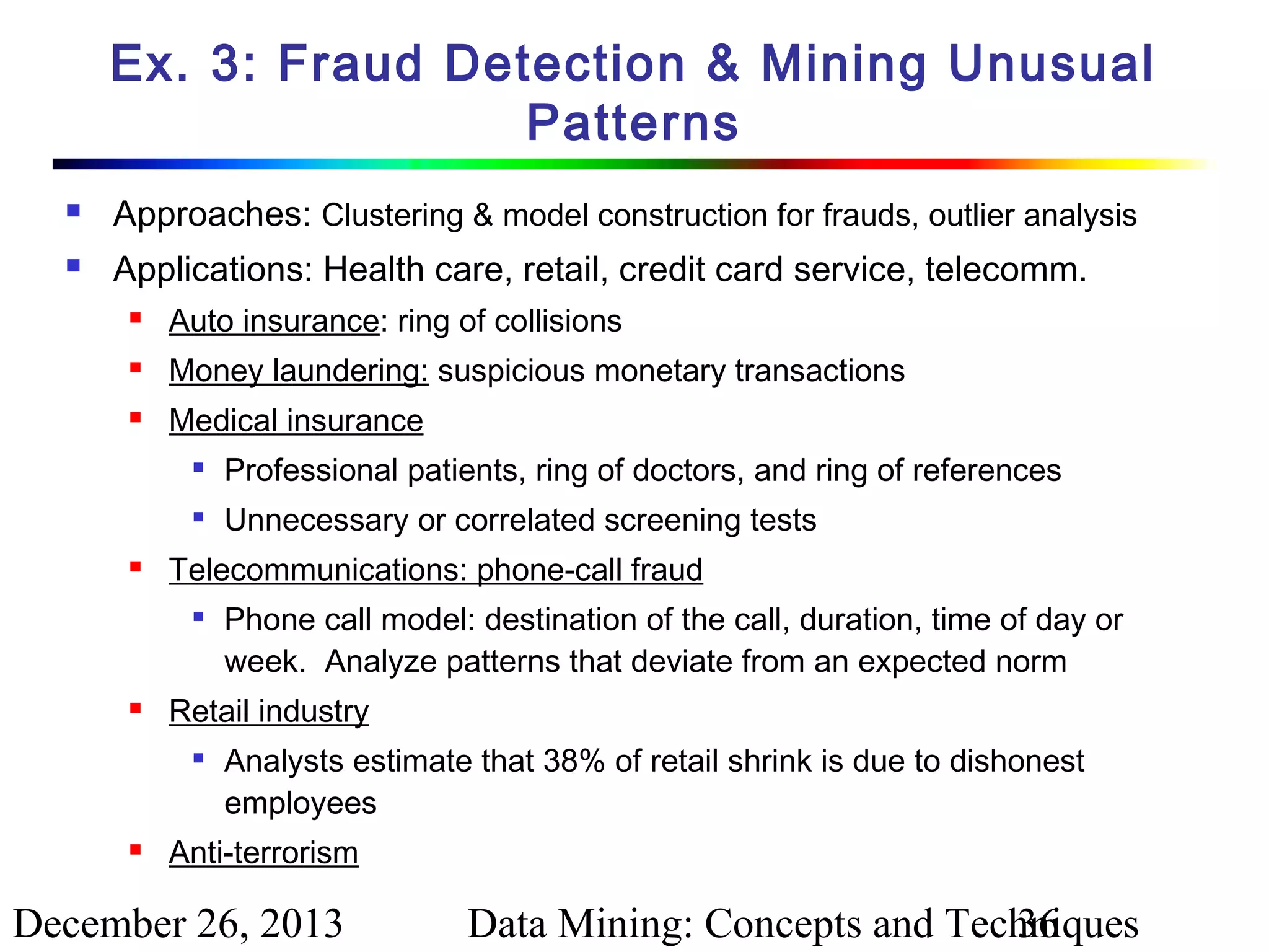 Ex. 3: Fraud Detection & Mining Unusual
Patterns


Approaches: Clustering & model construction for frauds, outlier analysis



Applications: Health care, retail, credit card service, telecomm.


Auto insurance: ring of collisions



Money laundering: suspicious monetary transactions



Medical insurance





Professional patients, ring of doctors, and ring of references
Unnecessary or correlated screening tests

Telecommunications: phone-call fraud




Retail industry




Phone call model: destination of the call, duration, time of day or
week. Analyze patterns that deviate from an expected norm
Analysts estimate that 38% of retail shrink is due to dishonest
employees

Anti-terrorism

December 26, 2013

Data Mining: Concepts and Techniques
36

 
