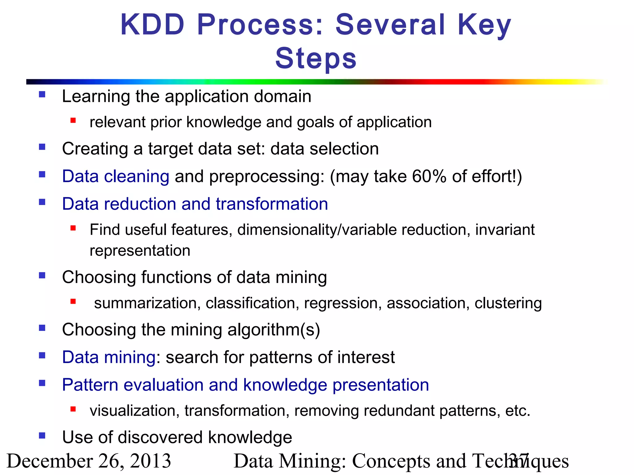 KDD Process: Several Key
Steps


Learning the application domain


relevant prior knowledge and goals of application



Creating a target data set: data selection



Data cleaning and preprocessing: (may take 60% of effort!)



Data reduction and transformation




Find useful features, dimensionality/variable reduction, invariant
representation

Choosing functions of data mining


summarization, classification, regression, association, clustering



Choosing the mining algorithm(s)



Data mining: search for patterns of interest



Pattern evaluation and knowledge presentation




visualization, transformation, removing redundant patterns, etc.

Use of discovered knowledge

December 26, 2013

Data Mining: Concepts and Techniques
37

 