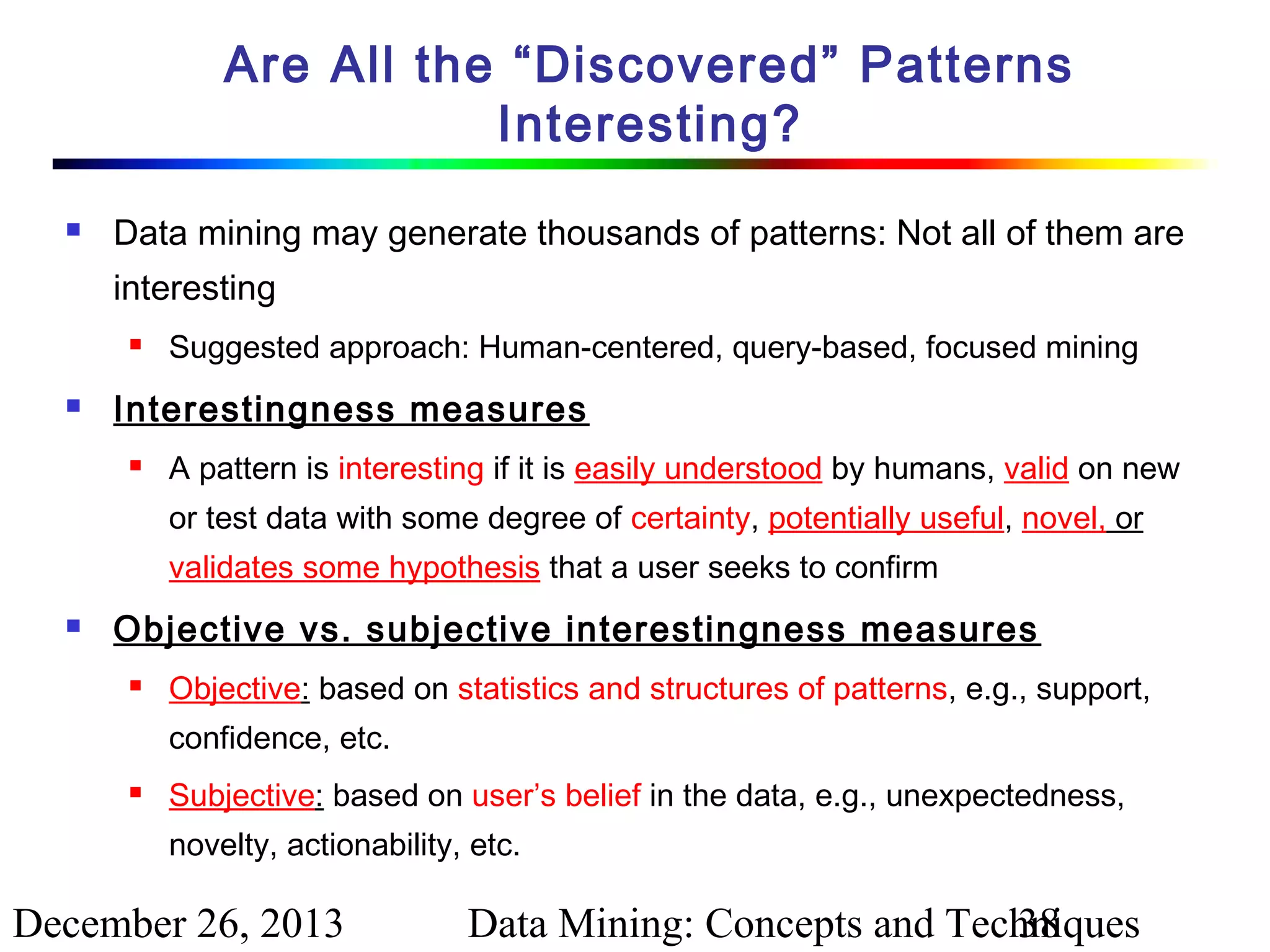 Are All the “Discovered” Patterns
Interesting?


Data mining may generate thousands of patterns: Not all of them are
interesting




Suggested approach: Human-centered, query-based, focused mining

Interestingness measures


A pattern is interesting if it is easily understood by humans, valid on new
or test data with some degree of certainty, potentially useful, novel, or
validates some hypothesis that a user seeks to confirm



Objective vs. subjective interestingness measures


Objective: based on statistics and structures of patterns, e.g., support,
confidence, etc.



Subjective: based on user’s belief in the data, e.g., unexpectedness,
novelty, actionability, etc.

December 26, 2013

Data Mining: Concepts and Techniques
38

 