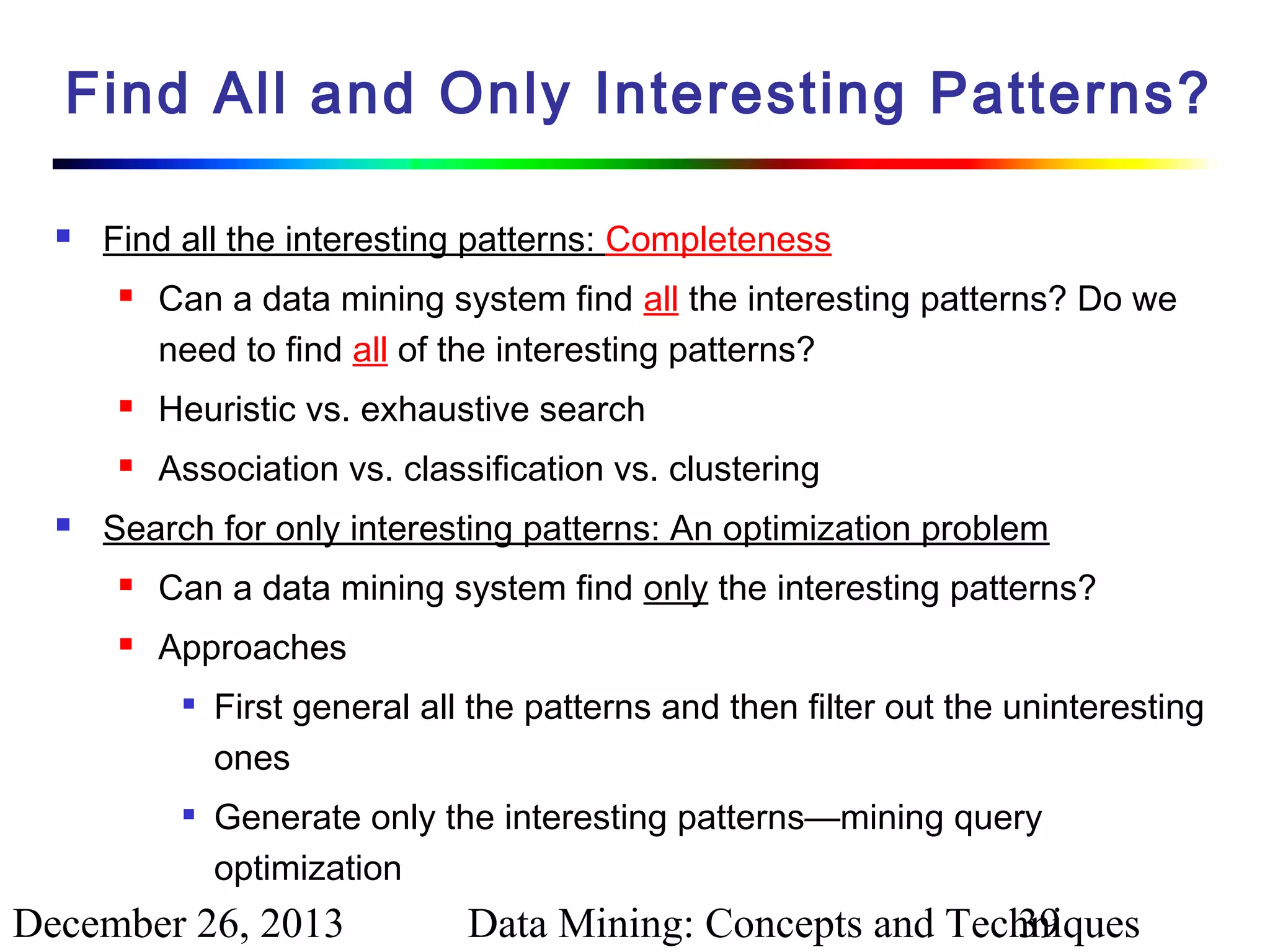Find All and Only Interesting Patterns?


Find all the interesting patterns: Completeness


Can a data mining system find all the interesting patterns? Do we
need to find all of the interesting patterns?






Heuristic vs. exhaustive search
Association vs. classification vs. clustering

Search for only interesting patterns: An optimization problem


Can a data mining system find only the interesting patterns?



Approaches




First general all the patterns and then filter out the uninteresting
ones
Generate only the interesting patterns—mining query
optimization

December 26, 2013

Data Mining: Concepts and Techniques
39

 