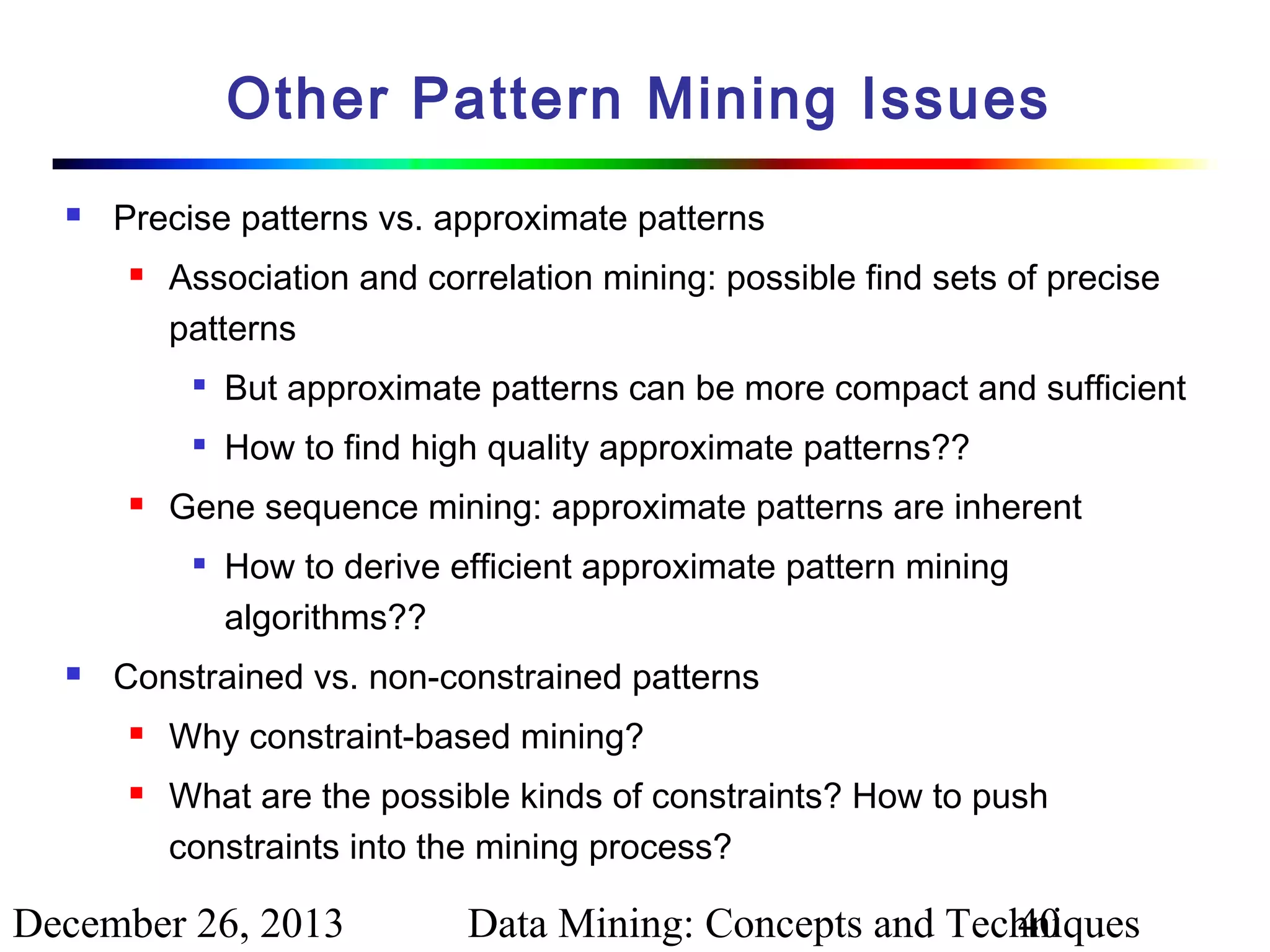 Other Pattern Mining Issues


Precise patterns vs. approximate patterns


Association and correlation mining: possible find sets of precise
patterns





But approximate patterns can be more compact and sufficient
How to find high quality approximate patterns??

Gene sequence mining: approximate patterns are inherent




How to derive efficient approximate pattern mining
algorithms??

Constrained vs. non-constrained patterns



Why constraint-based mining?
What are the possible kinds of constraints? How to push
constraints into the mining process?

December 26, 2013

Data Mining: Concepts and Techniques
40

 