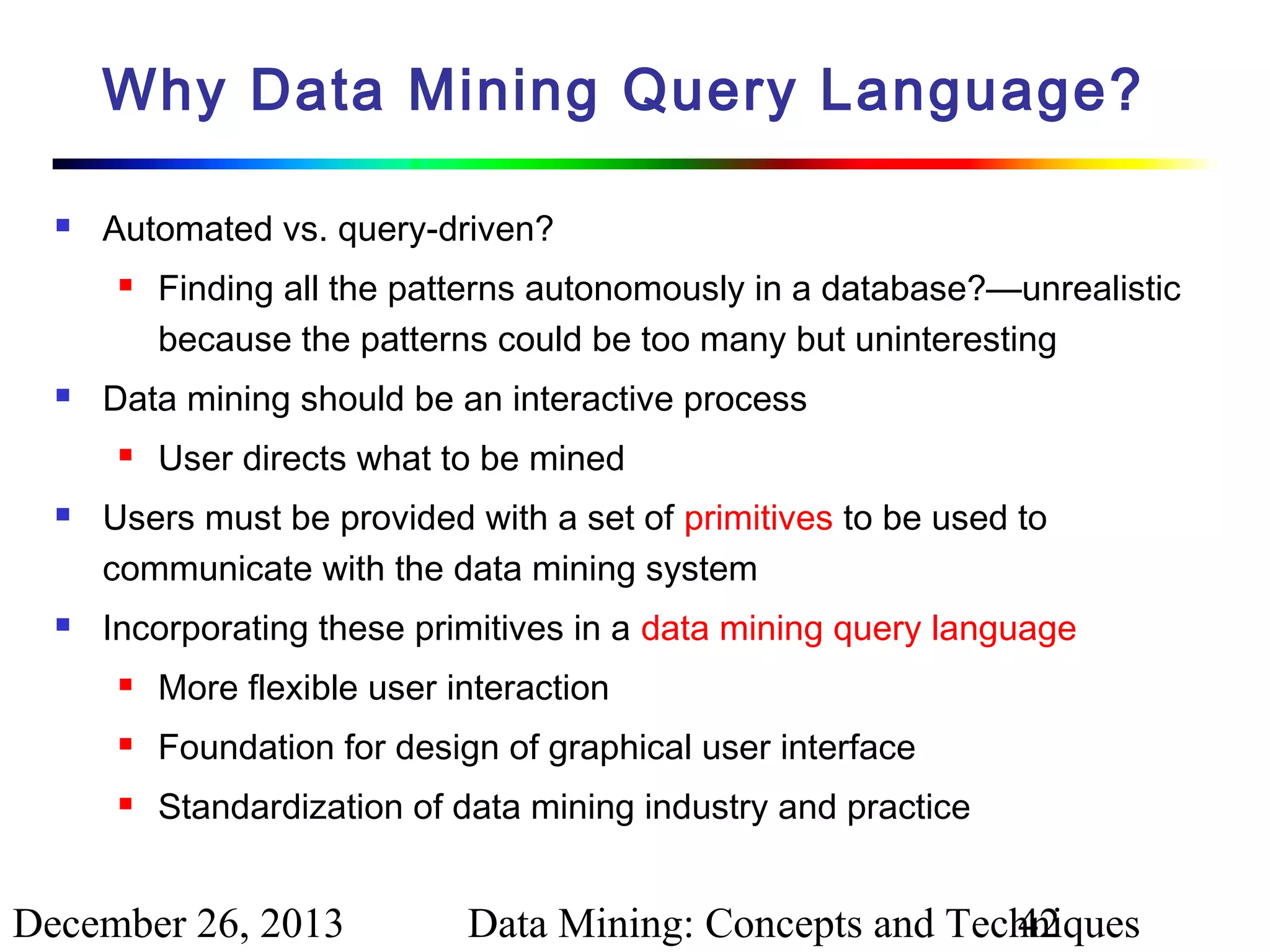 Why Data Mining Query Language?


Automated vs. query-driven?




Data mining should be an interactive process






Finding all the patterns autonomously in a database?—unrealistic
because the patterns could be too many but uninteresting
User directs what to be mined

Users must be provided with a set of primitives to be used to
communicate with the data mining system
Incorporating these primitives in a data mining query language


More flexible user interaction



Foundation for design of graphical user interface



Standardization of data mining industry and practice

December 26, 2013

Data Mining: Concepts and Techniques
42

 