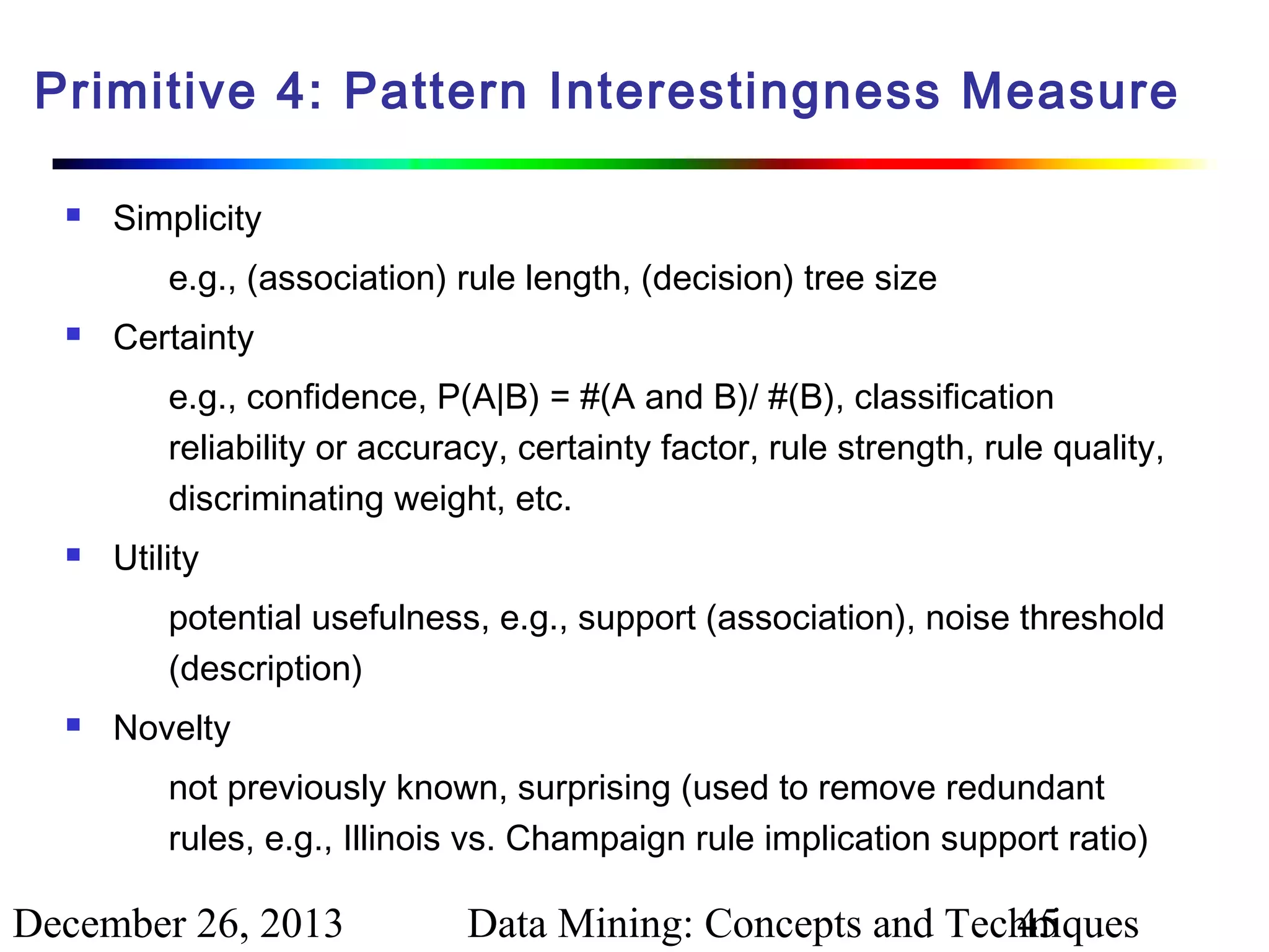 Primitive 4: Pattern Interestingness Measure


Simplicity
e.g., (association) rule length, (decision) tree size



Certainty
e.g., confidence, P(A|B) = #(A and B)/ #(B), classification
reliability or accuracy, certainty factor, rule strength, rule quality,
discriminating weight, etc.



Utility
potential usefulness, e.g., support (association), noise threshold
(description)



Novelty
not previously known, surprising (used to remove redundant
rules, e.g., Illinois vs. Champaign rule implication support ratio)

December 26, 2013

Data Mining: Concepts and Techniques
45

 