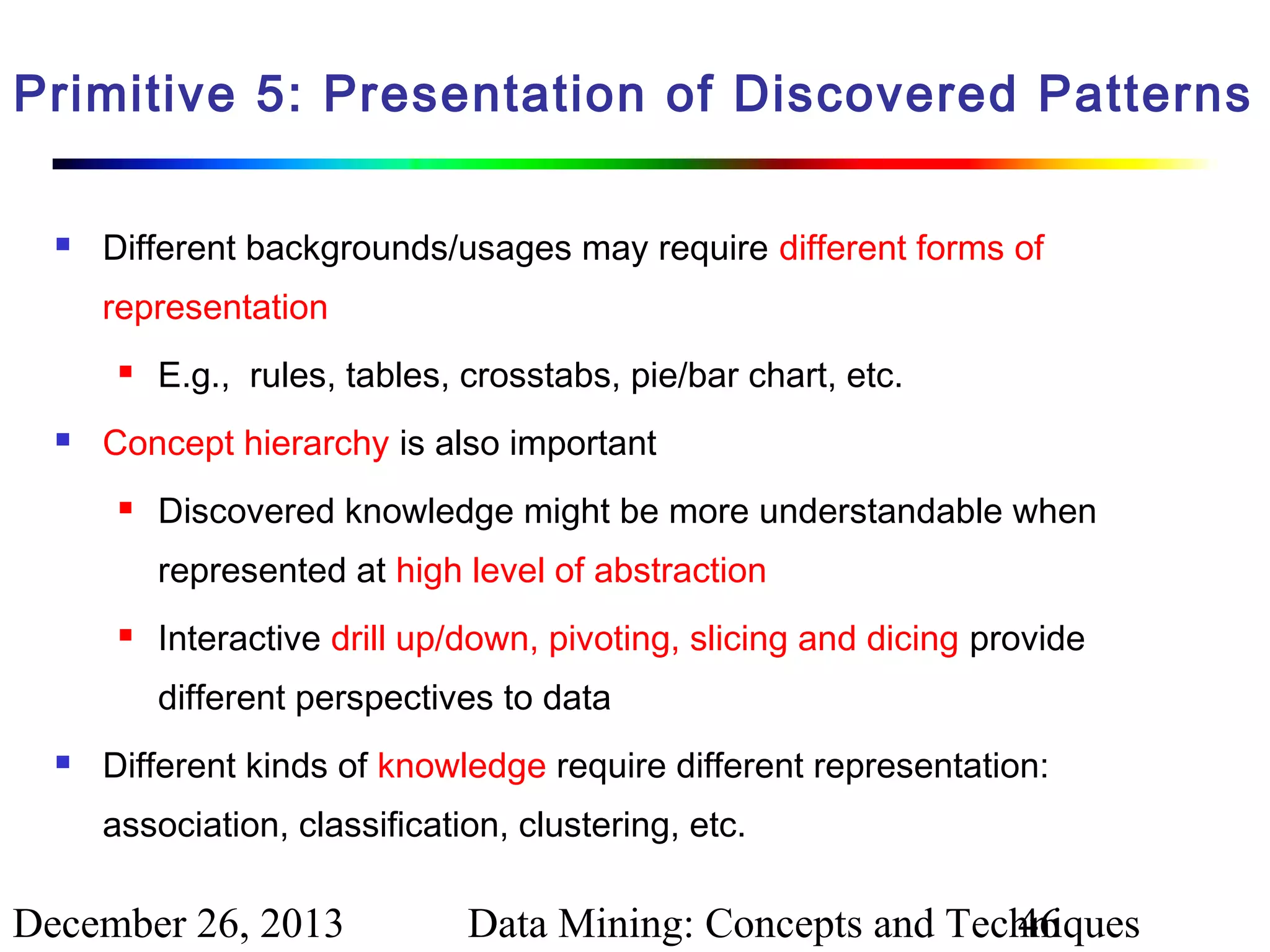 Primitive 5: Presentation of Discovered Patterns


Different backgrounds/usages may require different forms of
representation




E.g., rules, tables, crosstabs, pie/bar chart, etc.

Concept hierarchy is also important


Discovered knowledge might be more understandable when
represented at high level of abstraction



Interactive drill up/down, pivoting, slicing and dicing provide
different perspectives to data



Different kinds of knowledge require different representation:
association, classification, clustering, etc.

December 26, 2013

Data Mining: Concepts and Techniques
46

 