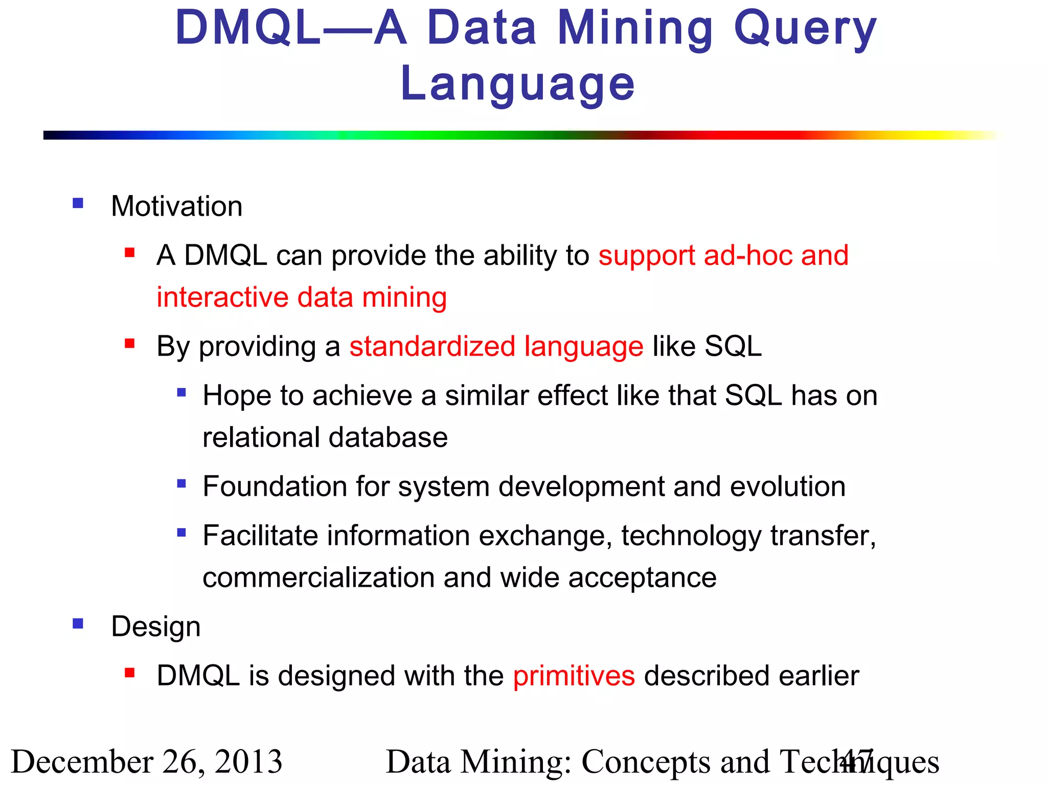 DMQL—A Data Mining Query
Language


Motivation




A DMQL can provide the ability to support ad-hoc and
interactive data mining
By providing a standardized language like SQL







Hope to achieve a similar effect like that SQL has on
relational database
Foundation for system development and evolution
Facilitate information exchange, technology transfer,
commercialization and wide acceptance

Design


DMQL is designed with the primitives described earlier

December 26, 2013

Data Mining: Concepts and Techniques
47

 