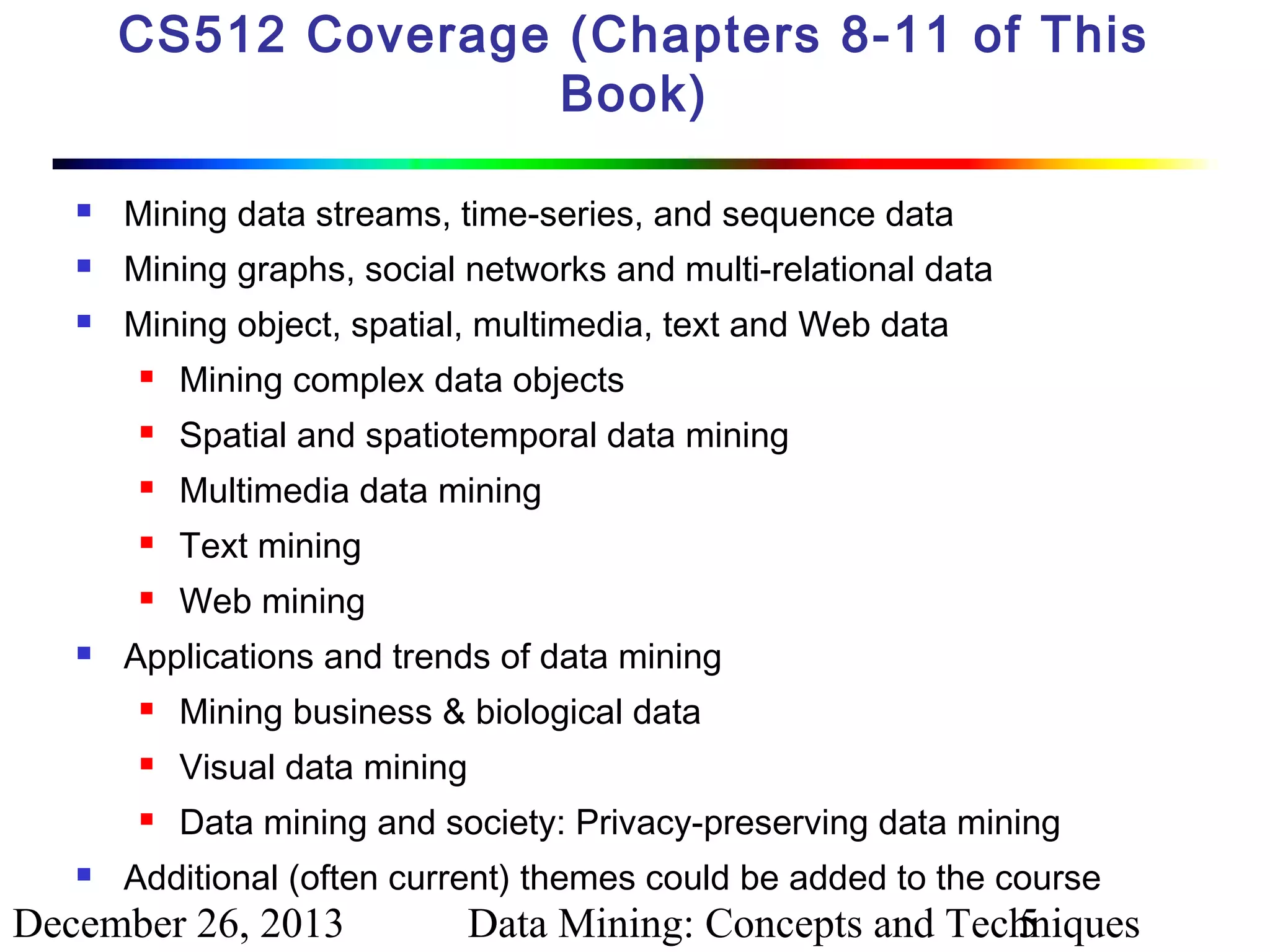 CS512 Coverage (Chapters 8-11 of This
Book)


Mining data streams, time-series, and sequence data



Mining graphs, social networks and multi-relational data



Mining object, spatial, multimedia, text and Web data



Spatial and spatiotemporal data mining



Multimedia data mining



Text mining





Mining complex data objects

Web mining

Applications and trends of data mining



Visual data mining





Mining business & biological data
Data mining and society: Privacy-preserving data mining

Additional (often current) themes could be added to the course

December 26, 2013

Data Mining: Concepts and Techniques
5

 