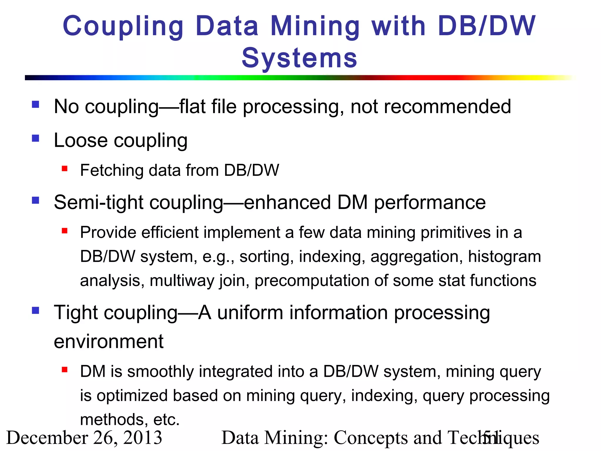 Coupling Data Mining with DB/DW
Systems


No coupling—flat file processing, not recommended



Loose coupling




Semi-tight coupling—enhanced DM performance




Fetching data from DB/DW
Provide efficient implement a few data mining primitives in a
DB/DW system, e.g., sorting, indexing, aggregation, histogram
analysis, multiway join, precomputation of some stat functions

Tight coupling—A uniform information processing
environment


DM is smoothly integrated into a DB/DW system, mining query
is optimized based on mining query, indexing, query processing
methods, etc.

December 26, 2013

Data Mining: Concepts and Techniques
51

 