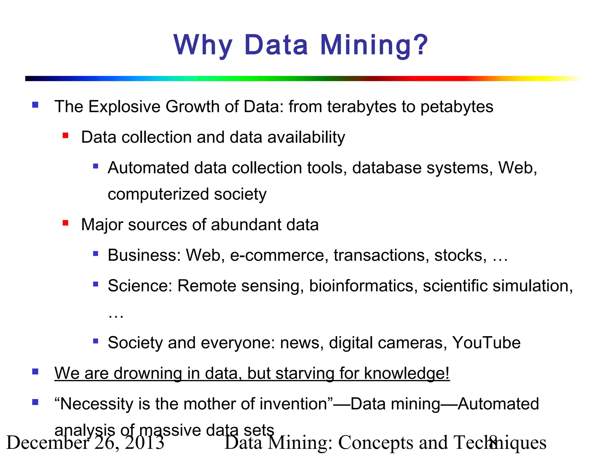 Why Data Mining?


The Explosive Growth of Data: from terabytes to petabytes


Data collection and data availability


Automated data collection tools, database systems, Web,
computerized society



Major sources of abundant data


Business: Web, e-commerce, transactions, stocks, …



Science: Remote sensing, bioinformatics, scientific simulation,
…



Society and everyone: news, digital cameras, YouTube



We are drowning in data, but starving for knowledge!



“Necessity is the mother of invention”—Data mining—Automated
analysis of massive data sets

December 26, 2013

Data Mining: Concepts and Techniques
8

 
